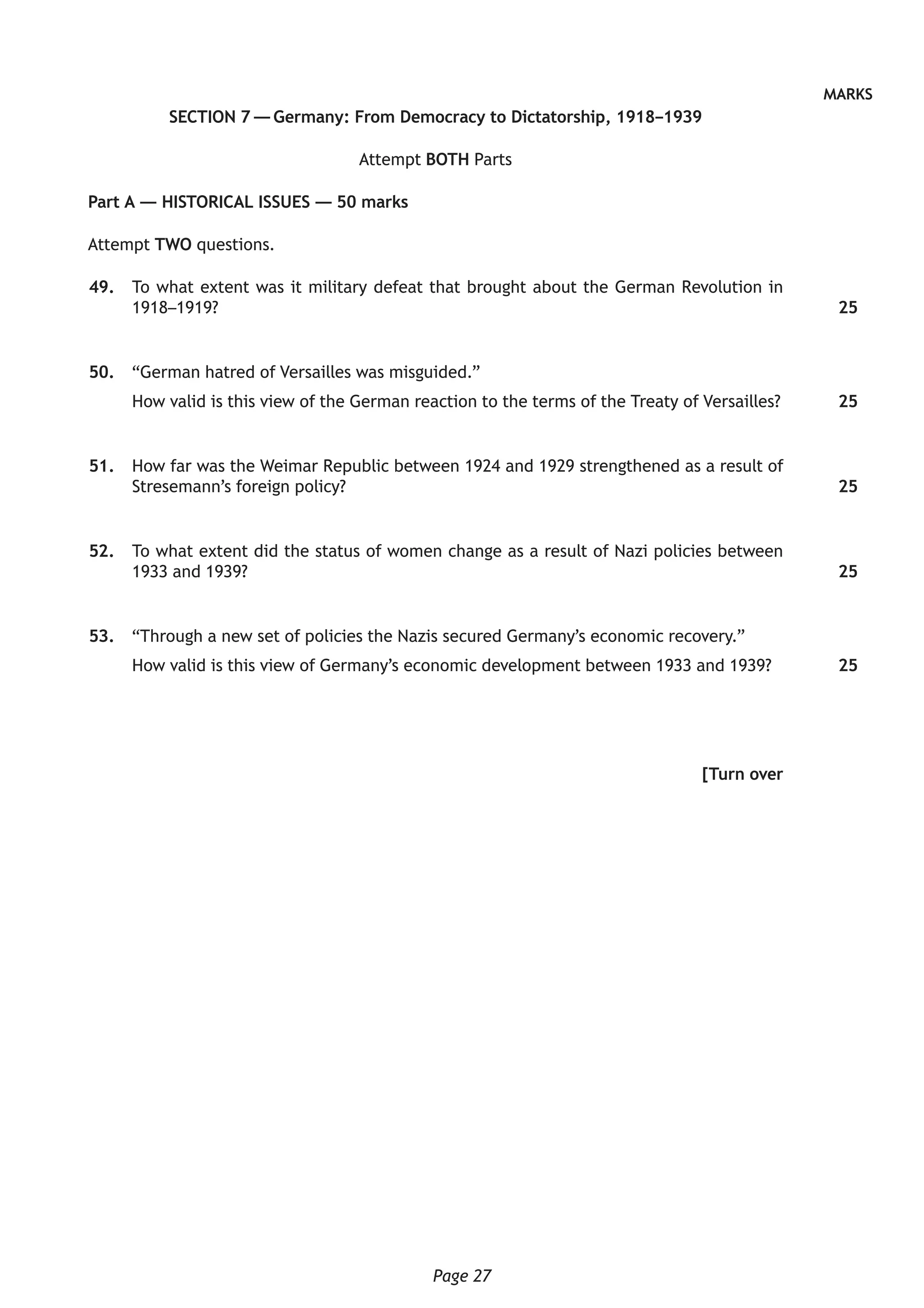 Page 27
MARKS
SECTION 7 — Germany: From Democracy to Dictatorship, 1918–1939
Attempt BOTH Parts
Part A — HISTORICAL ISSUES — 50 marks
Attempt TWO questions.
	49.	 To what extent was it military defeat that brought about the German Revolution in
1918–1919?
	50.	 “German hatred of Versailles was misguided.”
How valid is this view of the German reaction to the terms of the Treaty of Versailles?
	51.	 How far was the Weimar Republic between 1924 and 1929 strengthened as a result of
Stresemann’s foreign policy?
	52.	 To what extent did the status of women change as a result of Nazi policies between
1933 and 1939?
	53.	 “Through a new set of policies the Nazis secured Germany’s economic recovery.”
How valid is this view of Germany’s economic development between 1933 and 1939?
[Turn over
25
25
25
25
25
 