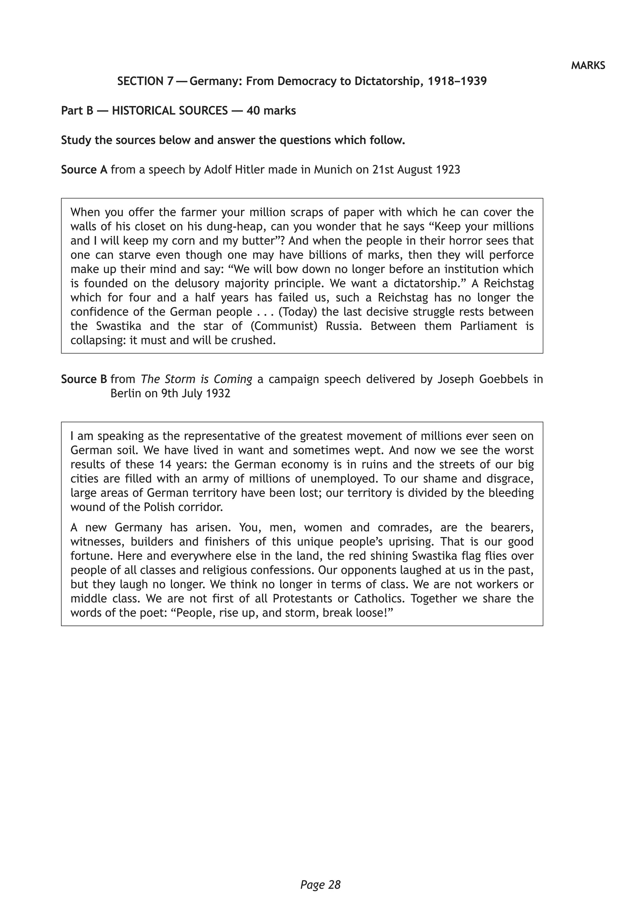 Page 28
MARKS
SECTION 7 — Germany: From Democracy to Dictatorship, 1918–1939
Part B — HISTORICAL SOURCES — 40 marks
Study the sources below and answer the questions which follow.
Source A from a speech by Adolf Hitler made in Munich on 21st August 1923
When you offer the farmer your million scraps of paper with which he can cover the
walls of his closet on his dung-heap, can you wonder that he says “Keep your millions
and I will keep my corn and my butter”? And when the people in their horror sees that
one can starve even though one may have billions of marks, then they will perforce
make up their mind and say: “We will bow down no longer before an institution which
is founded on the delusory majority principle. We want a dictatorship.” A Reichstag
which for four and a half years has failed us, such a Reichstag has no longer the
confidence of the German people . . . (Today) the last decisive struggle rests between
the Swastika and the star of (Communist) Russia. Between them Parliament is
collapsing: it must and will be crushed.
Source B from The Storm is Coming a campaign speech delivered by Joseph Goebbels in
Berlin on 9th July 1932
I am speaking as the representative of the greatest movement of millions ever seen on
German soil. We have lived in want and sometimes wept. And now we see the worst
results of these 14 years: the German economy is in ruins and the streets of our big
cities are filled with an army of millions of unemployed. To our shame and disgrace,
large areas of German territory have been lost; our territory is divided by the bleeding
wound of the Polish corridor.
A new Germany has arisen. You, men, women and comrades, are the bearers,
witnesses, builders and finishers of this unique people’s uprising. That is our good
fortune. Here and everywhere else in the land, the red shining Swastika flag flies over
people of all classes and religious confessions. Our opponents laughed at us in the past,
but they laugh no longer. We think no longer in terms of class. We are not workers or
middle class. We are not first of all Protestants or Catholics. Together we share the
words of the poet: “People, rise up, and storm, break loose!”
 