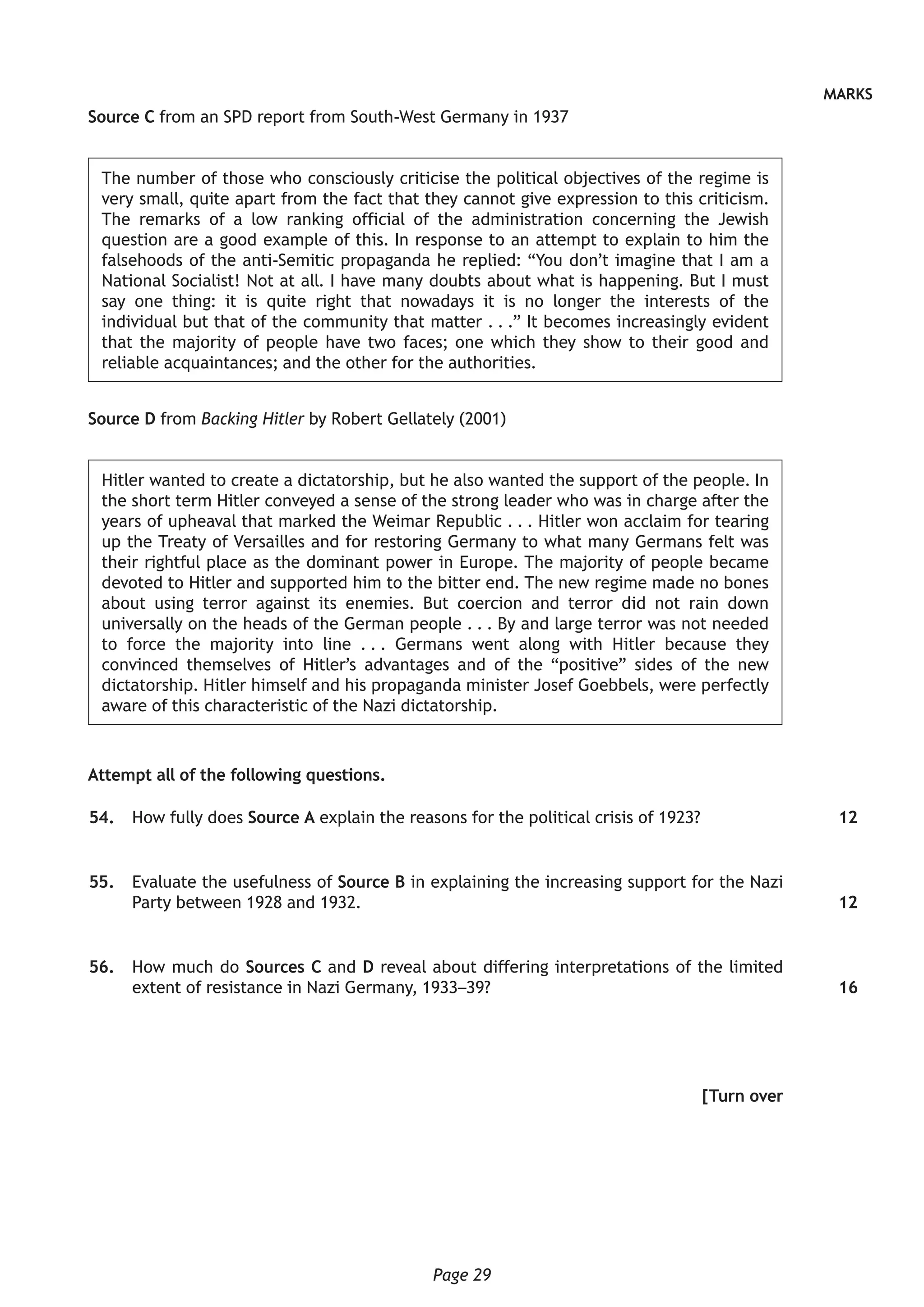 Page 29
MARKS
Source C from an SPD report from South-West Germany in 1937
The number of those who consciously criticise the political objectives of the regime is
very small, quite apart from the fact that they cannot give expression to this criticism.
The remarks of a low ranking official of the administration concerning the Jewish
question are a good example of this. In response to an attempt to explain to him the
falsehoods of the anti-Semitic propaganda he replied: “You don’t imagine that I am a
National Socialist! Not at all. I have many doubts about what is happening. But I must
say one thing: it is quite right that nowadays it is no longer the interests of the
individual but that of the community that matter . . .” It becomes increasingly evident
that the majority of people have two faces; one which they show to their good and
reliable acquaintances; and the other for the authorities.
Source D from Backing Hitler by Robert Gellately (2001)
Hitler wanted to create a dictatorship, but he also wanted the support of the people. In
the short term Hitler conveyed a sense of the strong leader who was in charge after the
years of upheaval that marked the Weimar Republic . . . Hitler won acclaim for tearing
up the Treaty of Versailles and for restoring Germany to what many Germans felt was
their rightful place as the dominant power in Europe. The majority of people became
devoted to Hitler and supported him to the bitter end. The new regime made no bones
about using terror against its enemies. But coercion and terror did not rain down
universally on the heads of the German people . . . By and large terror was not needed
to force the majority into line . . . Germans went along with Hitler because they
convinced themselves of Hitler’s advantages and of the “positive” sides of the new
dictatorship. Hitler himself and his propaganda minister Josef Goebbels, were perfectly
aware of this characteristic of the Nazi dictatorship.
Attempt all of the following questions.
	54.	 How fully does Source A explain the reasons for the political crisis of 1923?
	55.	 Evaluate the usefulness of Source B in explaining the increasing support for the Nazi
Party between 1928 and 1932.
	56.	 How much do Sources C and D reveal about differing interpretations of the limited
extent of resistance in Nazi Germany, 1933–39?
[Turn over
12
12
16
 