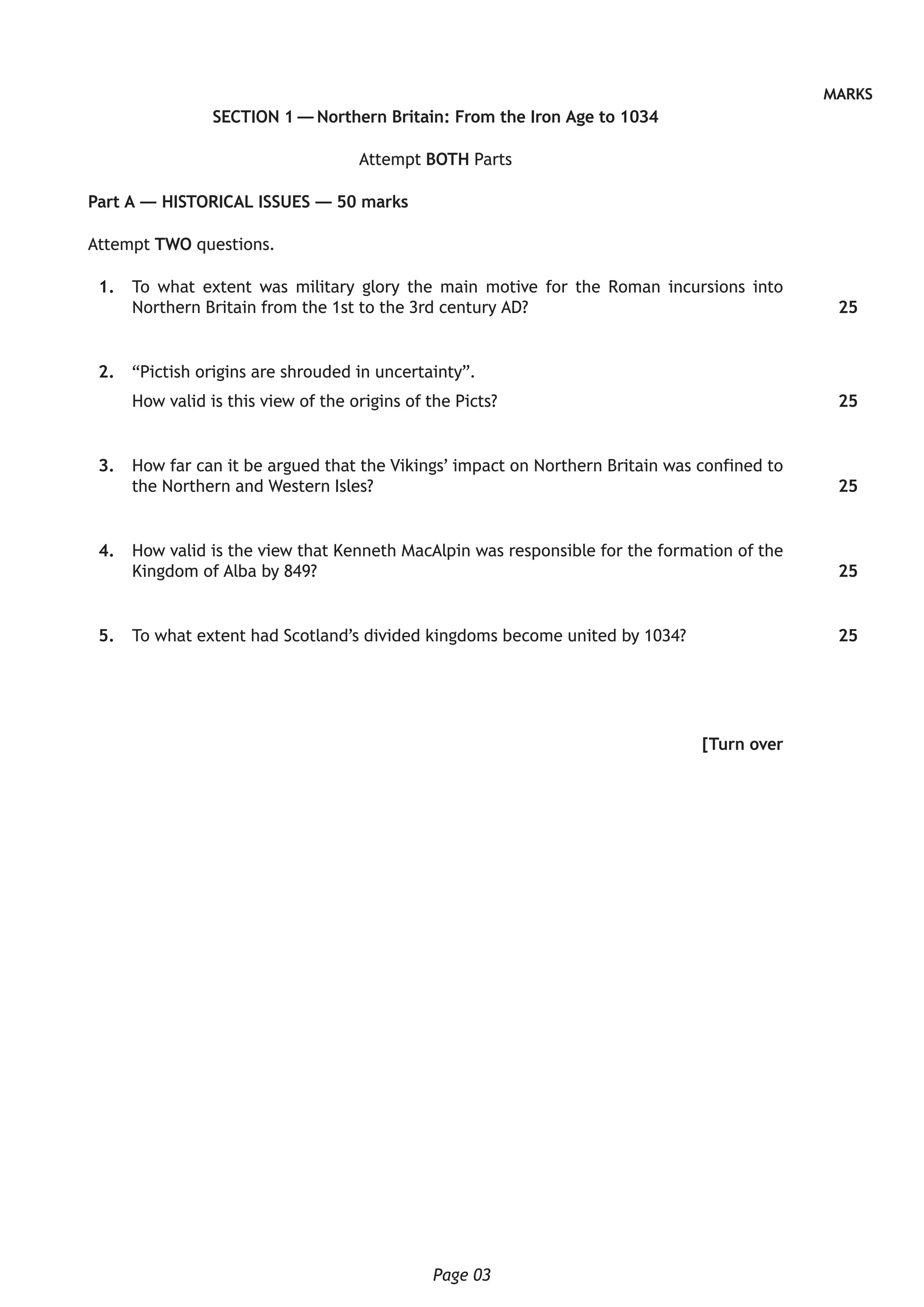 Page 03
MARKS
SECTION 1 — Northern Britain: From the Iron Age to 1034
Attempt BOTH Parts
Part A — HISTORICAL ISSUES — 50 marks
Attempt TWO questions.
	 1.	 To what extent was military glory the main motive for the Roman incursions into
Northern Britain from the 1st to the 3rd century AD?
	 2.	 “Pictish origins are shrouded in uncertainty”.
How valid is this view of the origins of the Picts?
	 3.	 How far can it be argued that the Vikings’ impact on Northern Britain was confined to
the Northern and Western Isles?
	 4.	 How valid is the view that Kenneth MacAlpin was responsible for the formation of the
Kingdom of Alba by 849?
	 5.	 To what extent had Scotland’s divided kingdoms become united by 1034?
[Turn over
25
25
25
25
25
 