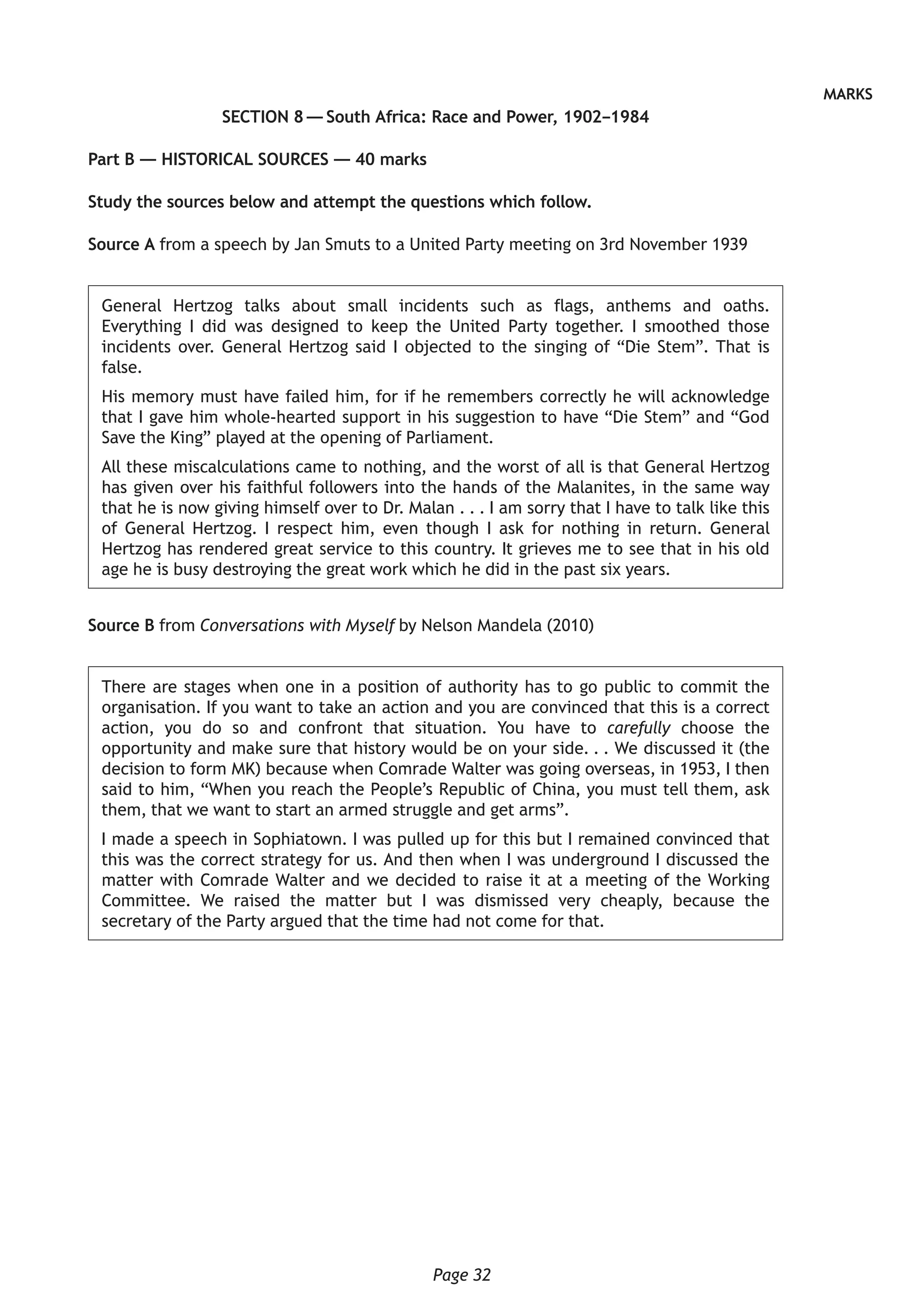 Page 32
MARKS
SECTION 8 — South Africa: Race and Power, 1902–1984
Part B — HISTORICAL SOURCES — 40 marks
Study the sources below and attempt the questions which follow.
Source A from a speech by Jan Smuts to a United Party meeting on 3rd November 1939
General Hertzog talks about small incidents such as flags, anthems and oaths.
Everything I did was designed to keep the United Party together. I smoothed those
incidents over. General Hertzog said I objected to the singing of “Die Stem”. That is
false.
His memory must have failed him, for if he remembers correctly he will acknowledge
that I gave him whole-hearted support in his suggestion to have “Die Stem” and “God
Save the King” played at the opening of Parliament.
All these miscalculations came to nothing, and the worst of all is that General Hertzog
has given over his faithful followers into the hands of the Malanites, in the same way
that he is now giving himself over to Dr. Malan . . . I am sorry that I have to talk like this
of General Hertzog. I respect him, even though I ask for nothing in return. General
Hertzog has rendered great service to this country. It grieves me to see that in his old
age he is busy destroying the great work which he did in the past six years.
Source B from Conversations with Myself by Nelson Mandela (2010)
There are stages when one in a position of authority has to go public to commit the
organisation. If you want to take an action and you are convinced that this is a correct
action, you do so and confront that situation. You have to carefully choose the
opportunity and make sure that history would be on your side. . . We discussed it (the
decision to form MK) because when Comrade Walter was going overseas, in 1953, I then
said to him, “When you reach the People’s Republic of China, you must tell them, ask
them, that we want to start an armed struggle and get arms”.
I made a speech in Sophiatown. I was pulled up for this but I remained convinced that
this was the correct strategy for us. And then when I was underground I discussed the
matter with Comrade Walter and we decided to raise it at a meeting of the Working
Committee. We raised the matter but I was dismissed very cheaply, because the
secretary of the Party argued that the time had not come for that.
 