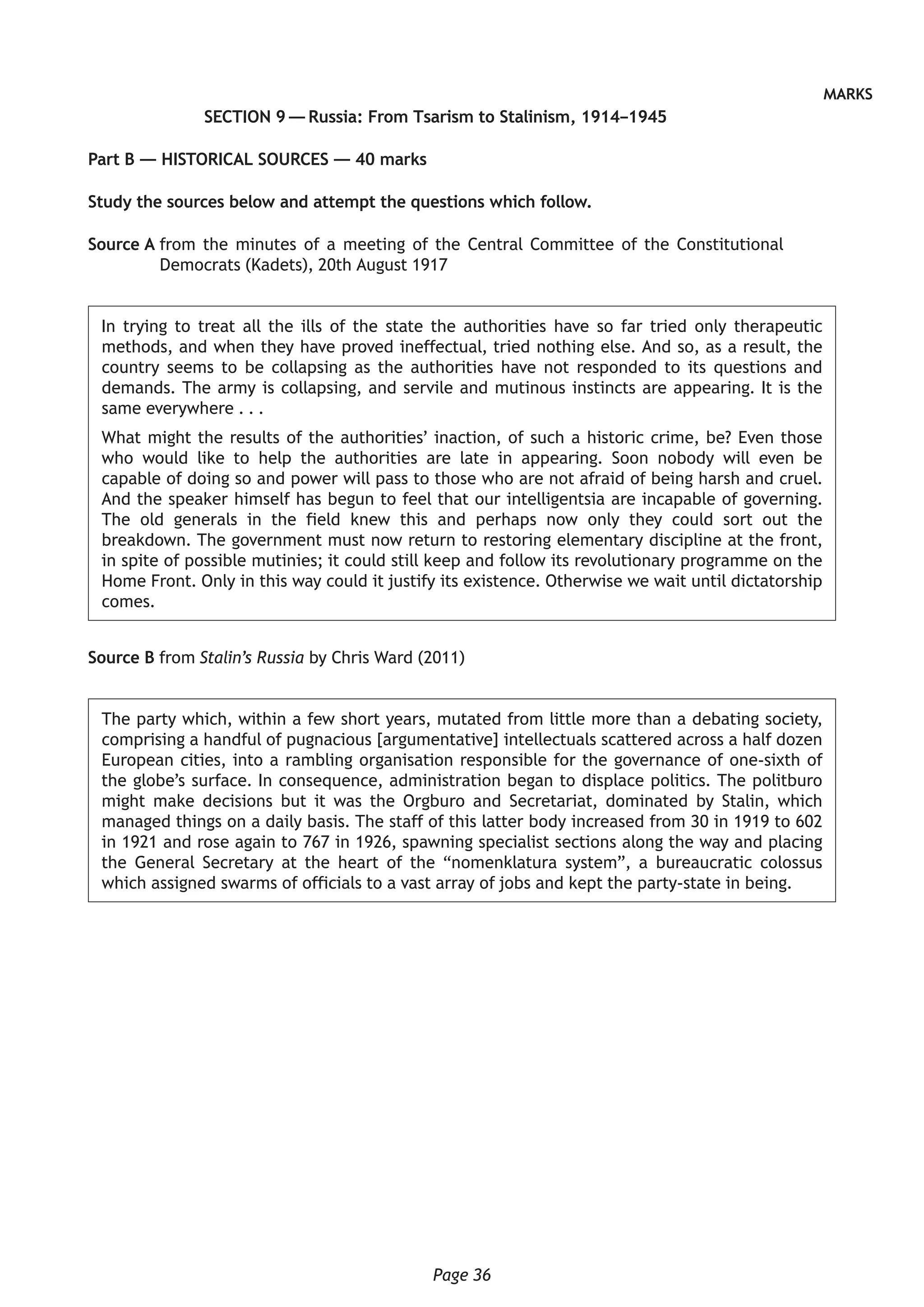 Page 36
MARKS
SECTION 9 — Russia: From Tsarism to Stalinism, 1914–1945
Part B — HISTORICAL SOURCES — 40 marks
Study the sources below and attempt the questions which follow.
Source A from the minutes of a meeting of the Central Committee of the Constitutional
Democrats (Kadets), 20th August 1917
In trying to treat all the ills of the state the authorities have so far tried only therapeutic
methods, and when they have proved ineffectual, tried nothing else. And so, as a result, the
country seems to be collapsing as the authorities have not responded to its questions and
demands. The army is collapsing, and servile and mutinous instincts are appearing. It is the
same everywhere . . .
What might the results of the authorities’ inaction, of such a historic crime, be? Even those
who would like to help the authorities are late in appearing. Soon nobody will even be
capable of doing so and power will pass to those who are not afraid of being harsh and cruel.
And the speaker himself has begun to feel that our intelligentsia are incapable of governing.
The old generals in the field knew this and perhaps now only they could sort out the
breakdown. The government must now return to restoring elementary discipline at the front,
in spite of possible mutinies; it could still keep and follow its revolutionary programme on the
Home Front. Only in this way could it justify its existence. Otherwise we wait until dictatorship
comes.
Source B from Stalin’s Russia by Chris Ward (2011)
The party which, within a few short years, mutated from little more than a debating society,
comprising a handful of pugnacious [argumentative] intellectuals scattered across a half dozen
European cities, into a rambling organisation responsible for the governance of one-sixth of
the globe’s surface. In consequence, administration began to displace politics. The politburo
might make decisions but it was the Orgburo and Secretariat, dominated by Stalin, which
managed things on a daily basis. The staff of this latter body increased from 30 in 1919 to 602
in 1921 and rose again to 767 in 1926, spawning specialist sections along the way and placing
the General Secretary at the heart of the “nomenklatura system”, a bureaucratic colossus
which assigned swarms of officials to a vast array of jobs and kept the party-state in being.
 