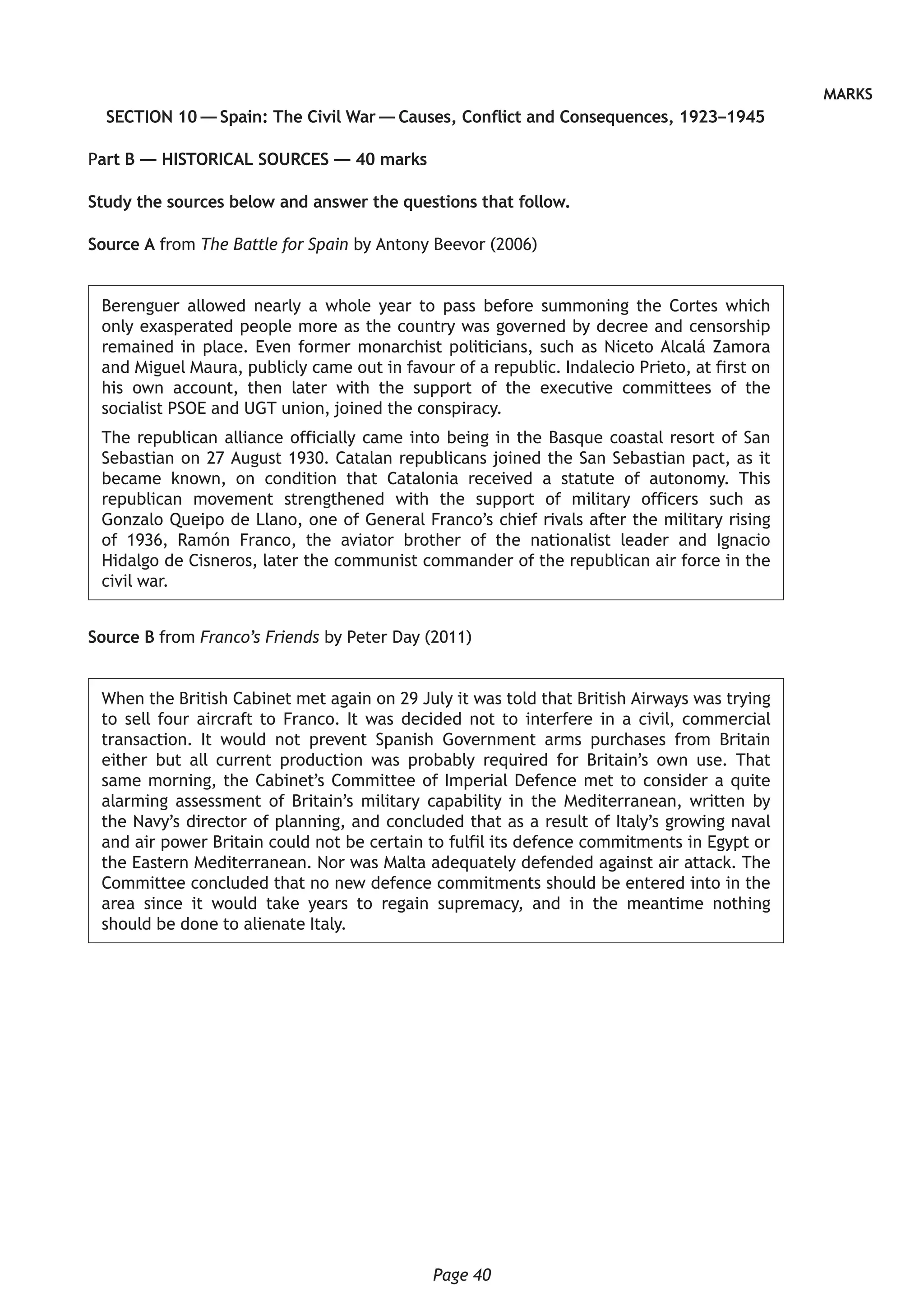 Page 40
MARKS
SECTION 10 — Spain: The Civil War — Causes, Conflict and Consequences, 1923–1945
Part B — HISTORICAL SOURCES — 40 marks
	Study the sources below and answer the questions that follow.
Source A from The Battle for Spain by Antony Beevor (2006)
Berenguer allowed nearly a whole year to pass before summoning the Cortes which
only exasperated people more as the country was governed by decree and censorship
remained in place. Even former monarchist politicians, such as Niceto Alcalá Zamora
and Miguel Maura, publicly came out in favour of a republic. Indalecio Prieto, at first on
his own account, then later with the support of the executive committees of the
socialist PSOE and UGT union, joined the conspiracy.
The republican alliance officially came into being in the Basque coastal resort of San
Sebastian on 27 August 1930. Catalan republicans joined the San Sebastian pact, as it
became known, on condition that Catalonia received a statute of autonomy. This
republican movement strengthened with the support of military officers such as
Gonzalo Queipo de Llano, one of General Franco’s chief rivals after the military rising
of 1936, Ramón Franco, the aviator brother of the nationalist leader and Ignacio
Hidalgo de Cisneros, later the communist commander of the republican air force in the
civil war.
Source B from Franco’s Friends by Peter Day (2011)
When the British Cabinet met again on 29 July it was told that British Airways was trying
to sell four aircraft to Franco. It was decided not to interfere in a civil, commercial
transaction. It would not prevent Spanish Government arms purchases from Britain
either but all current production was probably required for Britain’s own use. That
same morning, the Cabinet’s Committee of Imperial Defence met to consider a quite
alarming assessment of Britain’s military capability in the Mediterranean, written by
the Navy’s director of planning, and concluded that as a result of Italy’s growing naval
and air power Britain could not be certain to fulfil its defence commitments in Egypt or
the Eastern Mediterranean. Nor was Malta adequately defended against air attack. The
Committee concluded that no new defence commitments should be entered into in the
area since it would take years to regain supremacy, and in the meantime nothing
should be done to alienate Italy.
 