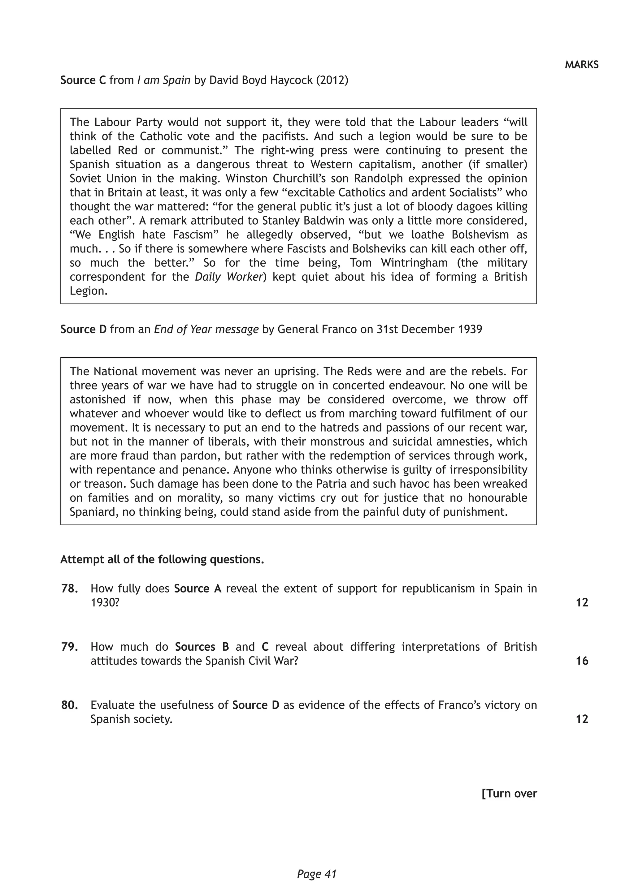 Page 41
MARKS
Source C from I am Spain by David Boyd Haycock (2012)
The Labour Party would not support it, they were told that the Labour leaders “will
think of the Catholic vote and the pacifists. And such a legion would be sure to be
labelled Red or communist.” The right-wing press were continuing to present the
Spanish situation as a dangerous threat to Western capitalism, another (if smaller)
Soviet Union in the making. Winston Churchill’s son Randolph expressed the opinion
that in Britain at least, it was only a few “excitable Catholics and ardent Socialists” who
thought the war mattered: “for the general public it’s just a lot of bloody dagoes killing
each other”. A remark attributed to Stanley Baldwin was only a little more considered,
“We English hate Fascism” he allegedly observed, “but we loathe Bolshevism as
much. . . So if there is somewhere where Fascists and Bolsheviks can kill each other off,
so much the better.” So for the time being, Tom Wintringham (the military
correspondent for the Daily Worker) kept quiet about his idea of forming a British
Legion.
Source D from an End of Year message by General Franco on 31st December 1939
The National movement was never an uprising. The Reds were and are the rebels. For
three years of war we have had to struggle on in concerted endeavour. No one will be
astonished if now, when this phase may be considered overcome, we throw off
whatever and whoever would like to deflect us from marching toward fulfilment of our
movement. It is necessary to put an end to the hatreds and passions of our recent war,
but not in the manner of liberals, with their monstrous and suicidal amnesties, which
are more fraud than pardon, but rather with the redemption of services through work,
with repentance and penance. Anyone who thinks otherwise is guilty of irresponsibility
or treason. Such damage has been done to the Patria and such havoc has been wreaked
on families and on morality, so many victims cry out for justice that no honourable
Spaniard, no thinking being, could stand aside from the painful duty of punishment.
Attempt all of the following questions.
	78.	 How fully does Source A reveal the extent of support for republicanism in Spain in
1930?
	79.	 How much do Sources B and C reveal about differing interpretations of British
attitudes towards the Spanish Civil War?
	80.	 Evaluate the usefulness of Source D as evidence of the effects of Franco’s victory on
Spanish society.
[Turn over
12
16
12
 