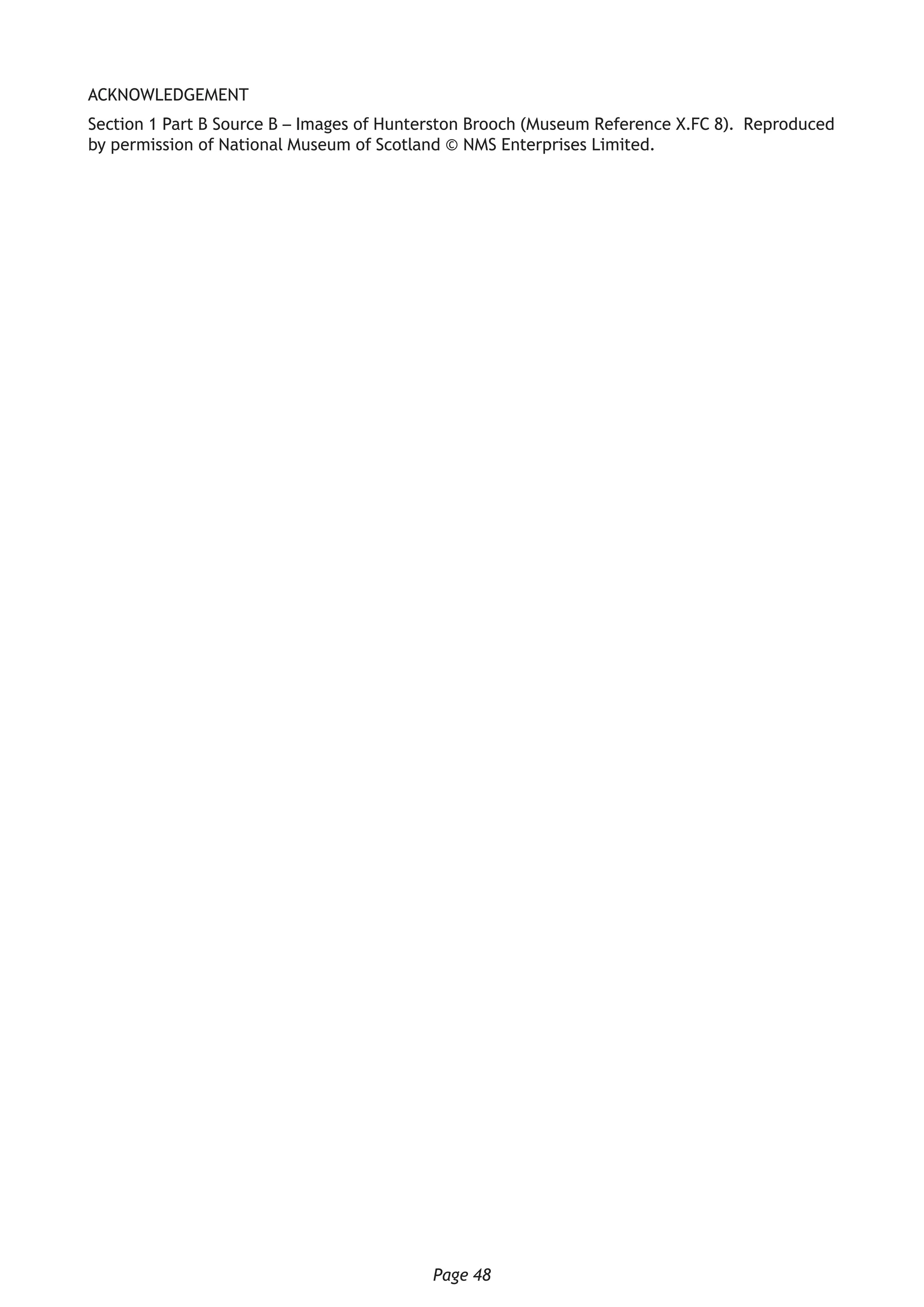 Page 48
ACKNOWLEDGEMENT
Section 1 Part B Source B – Images of Hunterston Brooch (Museum Reference X.FC 8). Reproduced
by permission of National Museum of Scotland © NMS Enterprises Limited.
 