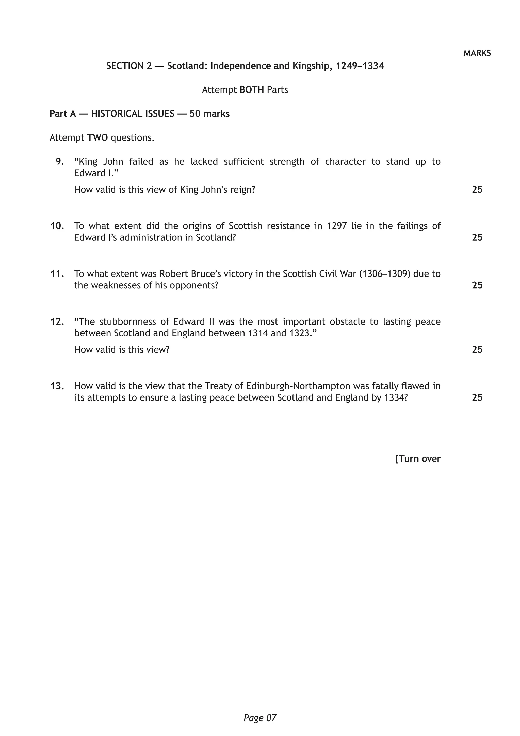 Page 07
MARKS
SECTION 2 — Scotland: Independence and Kingship, 1249–1334
Attempt BOTH Parts
Part A — HISTORICAL ISSUES — 50 marks
Attempt TWO questions.
	 9.	 “King John failed as he lacked sufficient strength of character to stand up to
Edward I.”
How valid is this view of King John’s reign?
	10.	 To what extent did the origins of Scottish resistance in 1297 lie in the failings of
Edward I’s administration in Scotland?
	11.	 To what extent was Robert Bruce’s victory in the Scottish Civil War (1306–1309) due to
the weaknesses of his opponents?
	12.	 “The stubbornness of Edward II was the most important obstacle to lasting peace
between Scotland and England between 1314 and 1323.”
How valid is this view?
	13.	 How valid is the view that the Treaty of Edinburgh-Northampton was fatally flawed in
its attempts to ensure a lasting peace between Scotland and England by 1334?
[Turn over
25
25
25
25
25
 