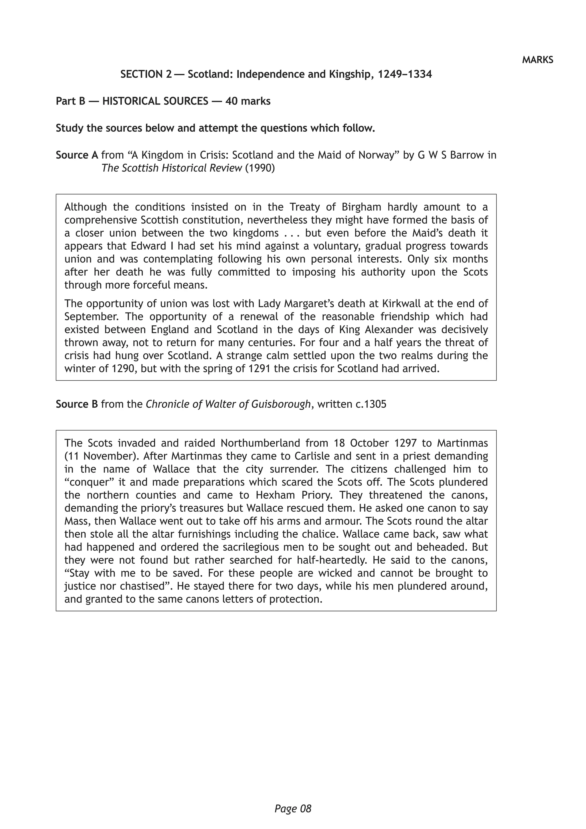 Page 08
MARKS
SECTION 2 — Scotland: Independence and Kingship, 1249–1334
Part B — HISTORICAL SOURCES — 40 marks
Study the sources below and attempt the questions which follow.
Source A from “A Kingdom in Crisis: Scotland and the Maid of Norway” by G W S Barrow in
The Scottish Historical Review (1990)
Although the conditions insisted on in the Treaty of Birgham hardly amount to a
comprehensive Scottish constitution, nevertheless they might have formed the basis of
a closer union between the two kingdoms . . . but even before the Maid’s death it
appears that Edward I had set his mind against a voluntary, gradual progress towards
union and was contemplating following his own personal interests. Only six months
after her death he was fully committed to imposing his authority upon the Scots
through more forceful means.
The opportunity of union was lost with Lady Margaret’s death at Kirkwall at the end of
September. The opportunity of a renewal of the reasonable friendship which had
existed between England and Scotland in the days of King Alexander was decisively
thrown away, not to return for many centuries. For four and a half years the threat of
crisis had hung over Scotland. A strange calm settled upon the two realms during the
winter of 1290, but with the spring of 1291 the crisis for Scotland had arrived.
Source B from the Chronicle of Walter of Guisborough, written c.1305
The Scots invaded and raided Northumberland from 18 October 1297 to Martinmas
(11 November). After Martinmas they came to Carlisle and sent in a priest demanding
in the name of Wallace that the city surrender. The citizens challenged him to
“conquer” it and made preparations which scared the Scots off. The Scots plundered
the northern counties and came to Hexham Priory. They threatened the canons,
demanding the priory’s treasures but Wallace rescued them. He asked one canon to say
Mass, then Wallace went out to take off his arms and armour. The Scots round the altar
then stole all the altar furnishings including the chalice. Wallace came back, saw what
had happened and ordered the sacrilegious men to be sought out and beheaded. But
they were not found but rather searched for half-heartedly. He said to the canons,
“Stay with me to be saved. For these people are wicked and cannot be brought to
justice nor chastised”. He stayed there for two days, while his men plundered around,
and granted to the same canons letters of protection.
 