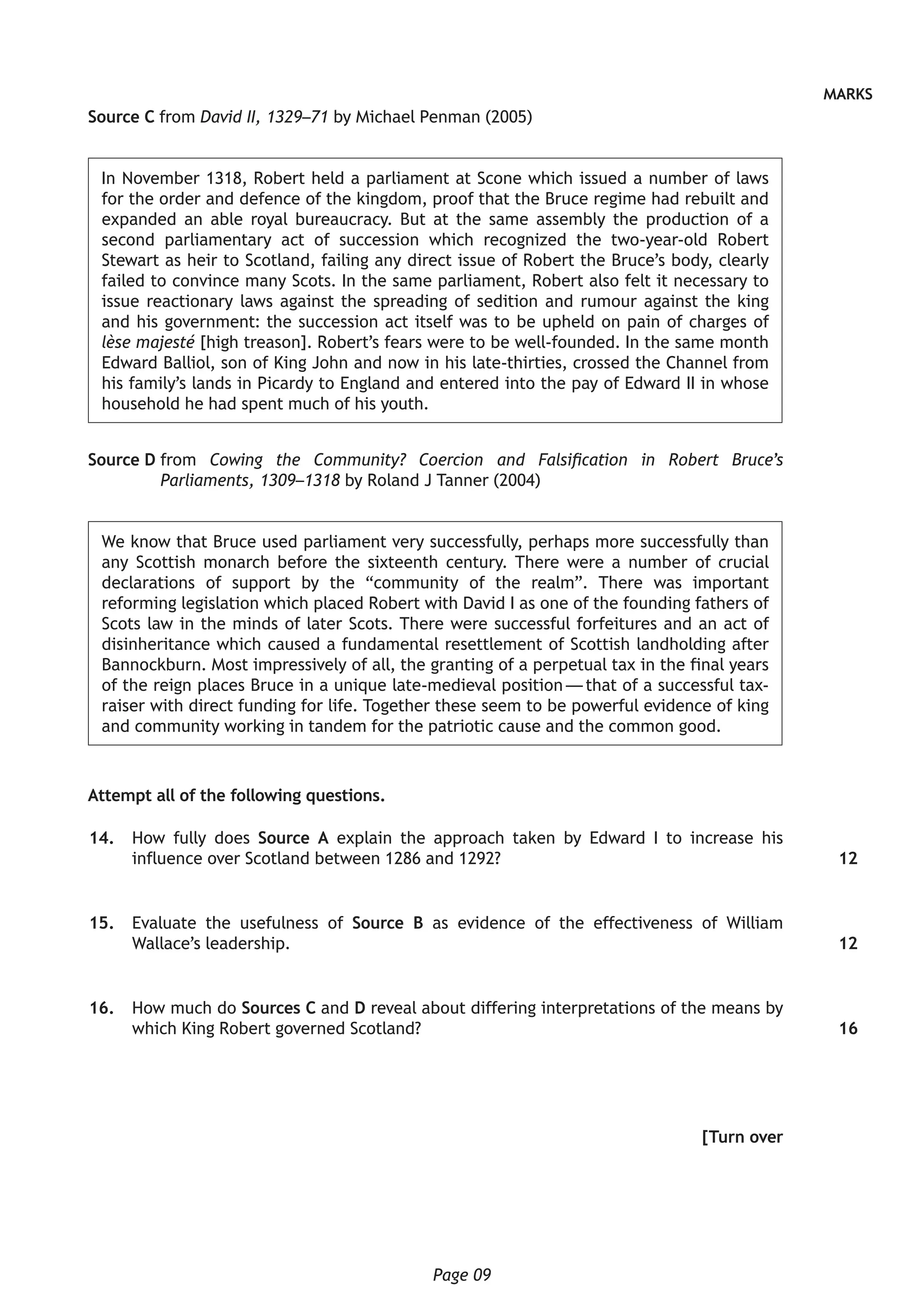 Page 09
MARKS
Source C from David II, 1329–71 by Michael Penman (2005)
In November 1318, Robert held a parliament at Scone which issued a number of laws
for the order and defence of the kingdom, proof that the Bruce regime had rebuilt and
expanded an able royal bureaucracy. But at the same assembly the production of a
second parliamentary act of succession which recognized the two-year-old Robert
Stewart as heir to Scotland, failing any direct issue of Robert the Bruce’s body, clearly
failed to convince many Scots. In the same parliament, Robert also felt it necessary to
issue reactionary laws against the spreading of sedition and rumour against the king
and his government: the succession act itself was to be upheld on pain of charges of
lèse majesté [high treason]. Robert’s fears were to be well-founded. In the same month
Edward Balliol, son of King John and now in his late-thirties, crossed the Channel from
his family’s lands in Picardy to England and entered into the pay of Edward II in whose
household he had spent much of his youth.
Source D from Cowing the Community? Coercion and Falsification in Robert Bruce’s
Parliaments, 1309–1318 by Roland J Tanner (2004)
We know that Bruce used parliament very successfully, perhaps more successfully than
any Scottish monarch before the sixteenth century. There were a number of crucial
declarations of support by the “community of the realm”. There was important
reforming legislation which placed Robert with David I as one of the founding fathers of
Scots law in the minds of later Scots. There were successful forfeitures and an act of
disinheritance which caused a fundamental resettlement of Scottish landholding after
Bannockburn. Most impressively of all, the granting of a perpetual tax in the final years
of the reign places Bruce in a unique late-medieval position — that of a successful tax-
raiser with direct funding for life. Together these seem to be powerful evidence of king
and community working in tandem for the patriotic cause and the common good.
Attempt all of the following questions.
	14.	 How fully does Source A explain the approach taken by Edward I to increase his
influence over Scotland between 1286 and 1292?
	15.	 Evaluate the usefulness of Source B as evidence of the effectiveness of William
Wallace’s leadership.
	16.	 How much do Sources C and D reveal about differing interpretations of the means by
which King Robert governed Scotland?
[Turn over
12
12
16
 