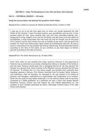 Page 12
MARKS
SECTION 3 — Italy: The Renaissance in the 15th and Early 16th Centuries
Part B — HISTORICAL SOURCES — 40 marks
Study the sources below and attempt the questions which follow.
Source A from a letter to Lorenzo de’ Medici by Marsilio Ficino, written in 1464
I urge you to try to be like that aged man on whom our senate bestowed the title
Father of His Country. I mean the great Cosimo, your grandfather and my lord. A man
prudent above all men, pious towards God, just and most charitable towards men,
temperate in living, diligent in his care for his family, and still more so for the affairs of
the Republic; a most honourable man who lived not only for himself, but for the good
of his country and his God; whose soul was as humble as any man’s, and yet great and
exalted. For more than twelve years I gave myself up to philosophy with him. He was as
acute in reasoning as he was prudent and strong in governing. As God fashioned Cosimo
according to the idea of the world, do you continue as you have begun to fashion
yourself according to the idea of Cosimo.
Source B from The Italian Renaissance by J R Hale (1981)
From 1434, when he was recalled from exile, Cosimo’s influence in the governing of
Florence was so dominant as to create a feeling that without a member of his family to
give the lead, Florence would lapse into a damaging free-for-all. He thus became the
founder of a dynasty that, fairly covertly in the fifteenth century, directed the fortunes
of Florence. To achieve this in a city where wealth was granted more authority than
breeding required a fortune. This Cosimo inherited from his banker father Giovanni,
and inheriting a flair for business, he increased it. He was shrewd in his choice of
partners and managers, methodical as a book-keeper and imaginative as an investor.
Given the city scale of most Italian statecraft, it is not without reason that he has been
compared to a Mafia godfather. As a politician he had a vision that looked beyond
Florentine Tuscany. Cosimo also had respect for, and indeed dependence on, the
qualities of pure intellect possessed by others. Patronage involved status if the right
horses were backed.
 