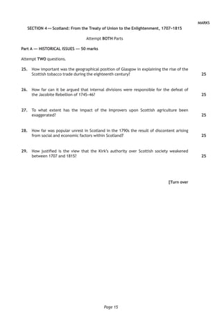 Page 15
MARKS
SECTION 4 — Scotland: From the Treaty of Union to the Enlightenment, 1707–1815
Attempt BOTH Parts
Part A — HISTORICAL ISSUES — 50 marks
Attempt TWO questions.
	25.	 How important was the geographical position of Glasgow in explaining the rise of the
Scottish tobacco trade during the eighteenth century?
	26.	 How far can it be argued that internal divisions were responsible for the defeat of
the Jacobite Rebellion of 1745–46?
	27.	 To what extent has the impact of the Improvers upon Scottish agriculture been
exaggerated?
	28.	 How far was popular unrest in Scotland in the 1790s the result of discontent arising
from social and economic factors within Scotland?
	29.	 How justified is the view that the Kirk’s authority over Scottish society weakened
between 1707 and 1815?
[Turn over
25
25
25
25
25
 