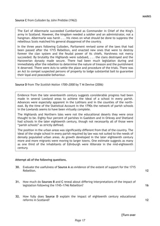 Page 17
MARKS
Source C from Culloden by John Prebble (1962)
The Earl of Albermarle succeeded Cumberland as Commander in Chief of the King’s
army in Scotland. However, the kingdom needed a soldier and an administrator, not a
hangman. Albermarle was harsh . . . his views on what should be done to suppress the
rebellious Scots matched his general disapproval of the country.
In the three years following Culloden, Parliament revised some of the laws that had
been passed after the 1715 Rebellion, and enacted new ones that were to destroy
forever the clan system and the feudal power of its chiefs. Harshness not mercy
succeeded. By brutality the Highlands were subdued, . . . the clans destroyed and the
Hanoverian dynasty made secure. There had been much legislation during and
immediately after the rebellion to determine the nature of treason and the punishment
it deserved. There were Acts to settle the place and procedure of the trials. There was
an Act to compel suspected persons of property to lodge substantial bail to guarantee
their loyal and peaceable behaviour.
Source D from The Scottish Nation 1700–2000 by T M Devine (2006)
Evidence from the late seventeenth century suggests considerable progress had been
made in several Lowland areas to achieve the ideal of a school in every parish.
Advances were especially apparent in the Lothians and in the counties of the north-
east. By the time of the Statistical Account in the 1790s the network of parish schools
in the Lowlands seems to have been virtually complete.
The Highlands and Northern lsles were not the educational deserts they were once
thought to be. Eighty four percent of parishes in Gaeldom and in Orkney and Shetland
had schools in the later eighteenth century, though not necessarily all of those were
“parish schools” as strictly defined.
The position in the urban areas was significantly different from that of the country. The
ideal of the single school in every parish required by law was not suited to the needs of
densely populated urban areas. As growth developed in the later eighteenth century
more and more migrants were moving to larger towns. One estimate suggests as many
as one third of the inhabitants of Edinburgh were illiterate in the mid-eighteenth
century.
Attempt all of the following questions.
	30.	 Evaluate the usefulness of Source A as evidence of the extent of support for the 1715
Rebellion.
	31.	 How much do Sources B and C reveal about differing interpretations of the impact of
legislation following the 1745–1746 Rebellion?
	32.	 How fully does Source D explain the impact of eighteenth century educational
reforms in Scotland?
[Turn over
12
16
12
 