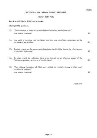 Page 19
MARKS
SECTION 5 — USA: “A House Divided”, 1850–1865
Attempt BOTH Parts
Part A — HISTORICAL ISSUES — 50 marks
Attempt TWO questions.
	33.	 “The treatment of slaves in the ante-bellum South was an absolute evil.”
How valid is this view?
	34.	 How valid is the view that the North held the most significant advantages at the
outbreak of war in 1861?
	35.	 To what extent was European neutrality during the Civil War due to the effectiveness
of Northern diplomacy?
	36.	 To what extent did Jefferson Davis prove himself as an effective leader of the
Confederacy during the course of the Civil War?
	37.	 “The military campaigns of 1864 were critical to Lincoln’s victory in that year’s
presidential election.”
How valid is this view?
[Turn over
25
25
25
25
25
 