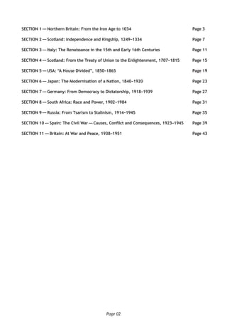 Page 02
SECTION 1 — Northern Britain: From the Iron Age to 1034	 Page 3
SECTION 2 — Scotland: Independence and Kingship, 1249–1334	 Page 7
SECTION 3 — Italy: The Renaissance in the 15th and Early 16th Centuries	 Page 11
SECTION 4 — Scotland: From the Treaty of Union to the Enlightenment, 1707–1815	 Page 15
SECTION 5 — USA: “A House Divided”, 1850–1865	 Page 19
SECTION 6 — Japan: The Modernisation of a Nation, 1840–1920	 Page 23
SECTION 7 — Germany: From Democracy to Dictatorship, 1918–1939	 Page 27
SECTION 8 — South Africa: Race and Power, 1902–1984	 Page 31
SECTION 9 — Russia: From Tsarism to Stalinism, 1914–1945	 Page 35
SECTION 10 — Spain: The Civil War — Causes, Conflict and Consequences, 1923–1945	 Page 39
SECTION 11 — Britain: At War and Peace, 1938–1951	 Page 43
 