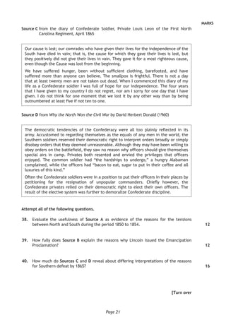 Page 21
MARKS
Source C from the diary of Confederate Soldier, Private Louis Leon of the First North
Carolina Regiment, April 1865
Our cause is lost; our comrades who have given their lives for the independence of the
South have died in vain; that is, the cause for which they gave their lives is lost, but
they positively did not give their lives in vain. They gave it for a most righteous cause,
even though the Cause was lost from the beginning.
We have suffered hunger, been without sufficient clothing, barefooted, and have
suffered more than anyone can believe. The smallpox is frightful. There is not a day
that at least twenty men are not taken out dead. When I commenced this diary of my
life as a Confederate soldier I was full of hope for our independence. The four years
that I have given to my country I do not regret, nor am I sorry for one day that I have
given. I do not think for one moment that we lost it by any other way than by being
outnumbered at least five if not ten to one.
Source D from Why the North Won the Civil War by David Herbert Donald (1960)
The democratic tendencies of the Confederacy were all too plainly reflected in its
army. Accustomed to regarding themselves as the equals of any men in the world, the
Southern soldiers reserved their democratic right to interpret orders broadly or simply
disobey orders that they deemed unreasonable. Although they may have been willing to
obey orders on the battlefield, they saw no reason why officers should give themselves
special airs in camp. Privates both resented and envied the privileges that officers
enjoyed. The common soldier had “the hardships to undergo,” a hungry Alabaman
complained, while the officers had “bacon to eat, sugar to put in their coffee and all
luxuries of this kind.”
Often the Confederate soldiers were in a position to put their officers in their places by
petitioning for the resignation of unpopular commanders. Chiefly however, the
Confederate privates relied on their democratic right to elect their own officers. The
result of the elective system was further to demoralize Confederate discipline.
Attempt all of the following questions.
	38.	 Evaluate the usefulness of Source A as evidence of the reasons for the tensions
between North and South during the period 1850 to 1854.
	39.	 How fully does Source B explain the reasons why Lincoln issued the Emancipation
Proclamation?
	40.	 How much do Sources C and D reveal about differing interpretations of the reasons
for Southern defeat by 1865?
[Turn over
12
12
16
 