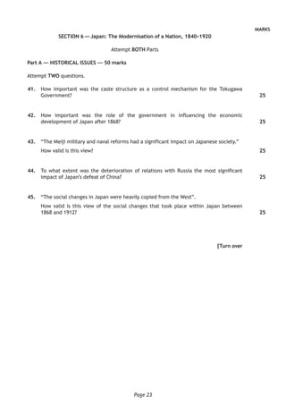 Page 23
MARKS
SECTION 6 — Japan: The Modernisation of a Nation, 1840–1920
Attempt BOTH Parts
Part A — HISTORICAL ISSUES — 50 marks
Attempt TWO questions.
	41.	 How important was the caste structure as a control mechanism for the Tokugawa
Government?
	42.	 How important was the role of the government in influencing the economic
development of Japan after 1868?
	43.	 “The Meiji military and naval reforms had a significant impact on Japanese society.”
How valid is this view?
	44.	 To what extent was the deterioration of relations with Russia the most significant
impact of Japan’s defeat of China?
	45.	 “The social changes in Japan were heavily copied from the West”.
How valid is this view of the social changes that took place within Japan between
1868 and 1912?
[Turn over
25
25
25
25
25
 