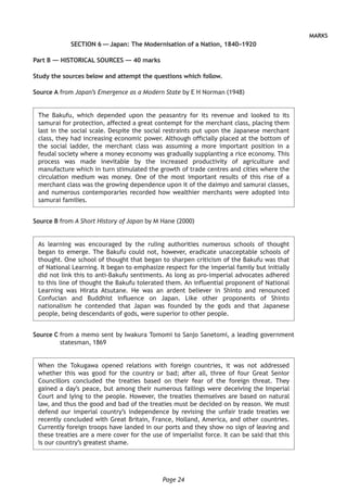 Page 24
MARKS
SECTION 6 — Japan: The Modernisation of a Nation, 1840–1920
Part B — HISTORICAL SOURCES — 40 marks
Study the sources below and attempt the questions which follow.
Source A from Japan’s Emergence as a Modern State by E H Norman (1948)
The Bakufu, which depended upon the peasantry for its revenue and looked to its
samurai for protection, affected a great contempt for the merchant class, placing them
last in the social scale. Despite the social restraints put upon the Japanese merchant
class, they had increasing economic power. Although officially placed at the bottom of
the social ladder, the merchant class was assuming a more important position in a
feudal society where a money economy was gradually supplanting a rice economy. This
process was made inevitable by the increased productivity of agriculture and
manufacture which in turn stimulated the growth of trade centres and cities where the
circulation medium was money. One of the most important results of this rise of a
merchant class was the growing dependence upon it of the daimyo and samurai classes,
and numerous contemporaries recorded how wealthier merchants were adopted into
samurai families.
Source B from A Short History of Japan by M Hane (2000)
As learning was encouraged by the ruling authorities numerous schools of thought
began to emerge. The Bakufu could not, however, eradicate unacceptable schools of
thought. One school of thought that began to sharpen criticism of the Bakufu was that
of National Learning. It began to emphasize respect for the imperial family but initially
did not link this to anti-Bakufu sentiments. As long as pro-imperial advocates adhered
to this line of thought the Bakufu tolerated them. An influential proponent of National
Learning was Hirata Atsutane. He was an ardent believer in Shinto and renounced
Confucian and Buddhist influence on Japan. Like other proponents of Shinto
nationalism he contended that Japan was founded by the gods and that Japanese
people, being descendants of gods, were superior to other people.
Source C from a memo sent by Iwakura Tomomi to Sanjo Sanetomi, a leading government
statesman, 1869
When the Tokugawa opened relations with foreign countries, it was not addressed
whether this was good for the country or bad; after all, three of four Great Senior
Councillors concluded the treaties based on their fear of the foreign threat. They
gained a day’s peace, but among their numerous failings were deceiving the Imperial
Court and lying to the people. However, the treaties themselves are based on natural
law, and thus the good and bad of the treaties must be decided on by reason. We must
defend our imperial country’s independence by revising the unfair trade treaties we
recently concluded with Great Britain, France, Holland, America, and other countries.
Currently foreign troops have landed in our ports and they show no sign of leaving and
these treaties are a mere cover for the use of imperialist force. It can be said that this
is our country’s greatest shame.
 