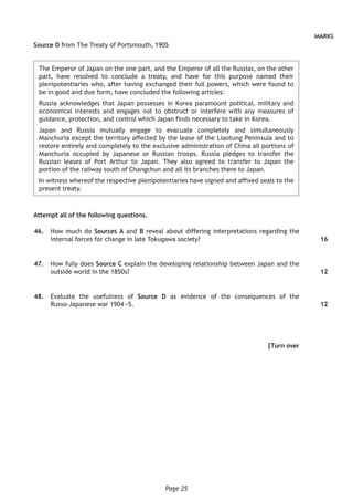 Page 25
MARKS
Source D from The Treaty of Portsmouth, 1905
The Emperor of Japan on the one part, and the Emperor of all the Russias, on the other
part, have resolved to conclude a treaty, and have for this purpose named their
plenipotentiaries who, after having exchanged their full powers, which were found to
be in good and due form, have concluded the following articles:
Russia acknowledges that Japan possesses in Korea paramount political, military and
economical interests and engages not to obstruct or interfere with any measures of
guidance, protection, and control which Japan finds necessary to take in Korea.
Japan and Russia mutually engage to evacuate completely and simultaneously
Manchuria except the territory affected by the lease of the Liaotung Peninsula and to
restore entirely and completely to the exclusive administration of China all portions of
Manchuria occupied by Japanese or Russian troops. Russia pledges to transfer the
Russian leases of Port Arthur to Japan. They also agreed to transfer to Japan the
portion of the railway south of Changchun and all its branches there to Japan.
In witness whereof the respective plenipotentiaries have signed and affixed seals to the
present treaty.
Attempt all of the following questions.
	46.	 How much do Sources A and B reveal about differing interpretations regarding the
internal forces for change in late Tokugawa society?
	47.	 How fully does Source C explain the developing relationship between Japan and the
outside world in the 1850s?
	48.	 Evaluate the usefulness of Source D as evidence of the consequences of the
Russo-Japanese war 1904 –5.
[Turn over
16
12
12
 