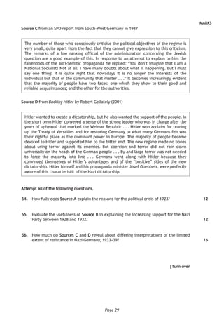 Page 29
MARKS
Source C from an SPD report from South-West Germany in 1937
The number of those who consciously criticise the political objectives of the regime is
very small, quite apart from the fact that they cannot give expression to this criticism.
The remarks of a low ranking official of the administration concerning the Jewish
question are a good example of this. In response to an attempt to explain to him the
falsehoods of the anti-Semitic propaganda he replied: “You don’t imagine that I am a
National Socialist! Not at all. I have many doubts about what is happening. But I must
say one thing: it is quite right that nowadays it is no longer the interests of the
individual but that of the community that matter . . .” It becomes increasingly evident
that the majority of people have two faces; one which they show to their good and
reliable acquaintances; and the other for the authorities.
Source D from Backing Hitler by Robert Gellately (2001)
Hitler wanted to create a dictatorship, but he also wanted the support of the people. In
the short term Hitler conveyed a sense of the strong leader who was in charge after the
years of upheaval that marked the Weimar Republic . . . Hitler won acclaim for tearing
up the Treaty of Versailles and for restoring Germany to what many Germans felt was
their rightful place as the dominant power in Europe. The majority of people became
devoted to Hitler and supported him to the bitter end. The new regime made no bones
about using terror against its enemies. But coercion and terror did not rain down
universally on the heads of the German people . . . By and large terror was not needed
to force the majority into line . . . Germans went along with Hitler because they
convinced themselves of Hitler’s advantages and of the “positive” sides of the new
dictatorship. Hitler himself and his propaganda minister Josef Goebbels, were perfectly
aware of this characteristic of the Nazi dictatorship.
Attempt all of the following questions.
	54.	 How fully does Source A explain the reasons for the political crisis of 1923?
	55.	 Evaluate the usefulness of Source B in explaining the increasing support for the Nazi
Party between 1928 and 1932.
	56.	 How much do Sources C and D reveal about differing interpretations of the limited
extent of resistance in Nazi Germany, 1933–39?
[Turn over
12
12
16
 