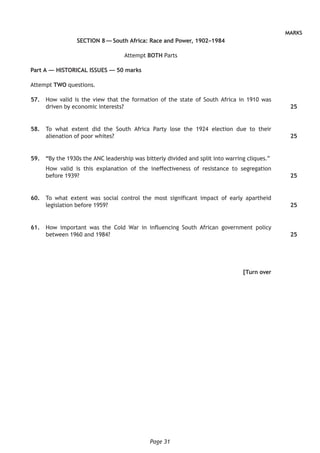 Page 31
MARKS
SECTION 8 — South Africa: Race and Power, 1902–1984
Attempt BOTH Parts
Part A — HISTORICAL ISSUES — 50 marks
Attempt TWO questions.
	57.	 How valid is the view that the formation of the state of South Africa in 1910 was
driven by economic interests?
	58.	 To what extent did the South Africa Party lose the 1924 election due to their
alienation of poor whites?
	59.	“By the 1930s the ANC leadership was bitterly divided and split into warring cliques.”
How valid is this explanation of the ineffectiveness of resistance to segregation
before 1939?
	60.	 To what extent was social control the most significant impact of early apartheid
legislation before 1959?
	61.	 How important was the Cold War in influencing South African government policy
between 1960 and 1984?
[Turn over
25
25
25
25
25
 