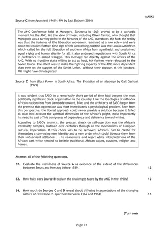 Page 33
MARKS
Source C from Apartheid 1948–1994 by Saul Dubow (2014)
The ANC Conference held at Morogoro, Tanzania in 1969, proved to be a cathartic
moment for the ANC. Yet the view of those, including Oliver Tambo, who thought that
Morogoro was a turning point in the fortunes of the ANC, overstates the fact: the reality
was that the fortunes of the liberation movement remained at a low ebb — and were
about to weaken further. One sign of this weakening position was the Lusaka Manifesto
which called for the full liberation of southern Africa from apartheid, and proclaimed
equal rights and human dignity for all. It also endorsed negotiations with South Africa
in preference to armed struggle. This message ran directly against the wishes of the
ANC. With no frontline state willing to act as host, MK fighters were relocated to the
Soviet Union. The effect was to make the fighting capacity of the ANC more dependent
than ever on the support of the Soviet Union. Without their support at this juncture,
MK might have disintegrated.
Source  D from Black Power in South Africa: The Evolution of an Ideology by Gail Gerhart
(1979)
It was evident that SASO in a remarkably short period of time had become the most
politically significant black organisation in the country. Like the ideologies of orthodox
African nationalism from Lembede onward, Biko and the architects of SASO began from
the premise that oppression was most immediately a psychological problem. Seen from
this perspective, the liberal approach could never provide a solution because it failed
to take into account the spiritual dimension of the African’s plight, most importantly
his need to cast off his complexes of dependence and deference toward whites.
According to SASO’s analysis, the greatest check on self-assertion was the African’s
inferiority complex, instilled over centuries through all the mechanisms of European
cultural imperialism. If this check was to be removed, Africans had to create for
themselves a convincing new identity and a new pride which could liberate them from
their subservient attitudes . . . to re-evaluate and reject white interpretations of the
African past which tended to belittle traditional African values, customs, religion and
heroes.
Attempt all of the following questions.
	62.	 Evaluate the usefulness of Source A as evidence of the extent of the differences
between Smuts and Hertzog before 1939.
	63.	 How fully does Source B explain the challenges faced by the ANC in the 1950s?
	64.	 How much do Sources C and D reveal about differing interpretations of the changing
nature of resistance to apartheid between 1969 and 1984?
[Turn over
12
12
16
 