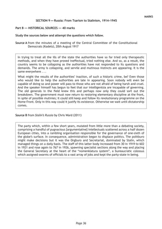 Page 36
MARKS
SECTION 9 — Russia: From Tsarism to Stalinism, 1914–1945
Part B — HISTORICAL SOURCES — 40 marks
Study the sources below and attempt the questions which follow.
Source A from the minutes of a meeting of the Central Committee of the Constitutional
Democrats (Kadets), 20th August 1917
In trying to treat all the ills of the state the authorities have so far tried only therapeutic
methods, and when they have proved ineffectual, tried nothing else. And so, as a result, the
country seems to be collapsing as the authorities have not responded to its questions and
demands. The army is collapsing, and servile and mutinous instincts are appearing. It is the
same everywhere . . .
What might the results of the authorities’ inaction, of such a historic crime, be? Even those
who would like to help the authorities are late in appearing. Soon nobody will even be
capable of doing so and power will pass to those who are not afraid of being harsh and cruel.
And the speaker himself has begun to feel that our intelligentsia are incapable of governing.
The old generals in the field knew this and perhaps now only they could sort out the
breakdown. The government must now return to restoring elementary discipline at the front,
in spite of possible mutinies; it could still keep and follow its revolutionary programme on the
Home Front. Only in this way could it justify its existence. Otherwise we wait until dictatorship
comes.
Source B from Stalin’s Russia by Chris Ward (2011)
The party which, within a few short years, mutated from little more than a debating society,
comprising a handful of pugnacious [argumentative] intellectuals scattered across a half dozen
European cities, into a rambling organisation responsible for the governance of one-sixth of
the globe’s surface. In consequence, administration began to displace politics. The politburo
might make decisions but it was the Orgburo and Secretariat, dominated by Stalin, which
managed things on a daily basis. The staff of this latter body increased from 30 in 1919 to 602
in 1921 and rose again to 767 in 1926, spawning specialist sections along the way and placing
the General Secretary at the heart of the “nomenklatura system”, a bureaucratic colossus
which assigned swarms of officials to a vast array of jobs and kept the party-state in being.
 