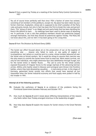 Page 37
MARKS
Source C from a speech by Trotsky at a meeting of the Central Party Control Commission in
1927
You all of course know perfectly well that since 1924 a faction of seven has existed,
consisting of all members of the politburo, except me. My place has been taken by your
former chairman, Kuybyshev, whose job is supposed to be chief custodian of the Party
rules and party morals, but who in fact has been the first to break the rules and pervert
them. This “group of seven” is an illegal and anti-party body that has been deciding the
Party’s life behind its back . . . Its meetings have been used to devise ways of attacking
me. In particular, it set a rule that politburo members should not polemicize [argue]
amongst themselves, but that they should all polemicize against Trotsky. The Party did
not know about this, and nor did I. It has been going on for a long time.
Source D from The Dictators by Richard Overy (2005)
The Soviet war effort focused above all on the prosecution of war at the expense of
everything else . . . Anyone who failed to work, or was guilty of neglect or
incompetence, lost rations or could be sent to a camp, whose inmates laboured all over
the Soviet area as forced workers. Yet it would be wrong to assume that coercion was
the only means to commit the Soviet home front to total war. Work meant survival, not
only for the individual, who might otherwise face slow debilitation through hunger, but
for the Soviet Union or Mother Russia . . . The call to arms for the whole society
exposed thousands of irregular forces to the savage reprisals of the advancing German
armies. Militia units hastily raised in Moscow and Leningrad were thrown into frontline
battles, where they took devastating casualties . . . A real enemy at last, in the shape of
Germany, galvanised Soviet society into efforts that would have seemed all but
impossible when the Soviet industrial economy and food supply were pulled in half by
the invader in 1941.
Attempt all of the following questions.
	70.	 Evaluate the usefulness of Source A as evidence of the problems facing the
Provisional Government between February and October 1917.
	71.	 How much do Sources B and C reveal about differing interpretations of the reasons
why Stalin rather than Trotsky emerged victorious in the leadership struggle?
	72.	 How fully does Source D explain the reasons for Soviet victory in the Great Patriotic
War?
[Turn over
12
16
12
 