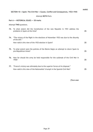Page 39
MARKS
SECTION 10 — Spain: The Civil War — Causes, Conflict and Consequences, 1923–1945
Attempt BOTH Parts
Part A — HISTORICAL ISSUES — 50 marks
Attempt TWO questions.
	73.	 To what extent did the Constitution of the new Republic in 1931 address the
problems in Spain at the time?
	74.	 “The victory of the Right in the elections of November 1933 was due to the disunity
of the left.”
How valid is this view of the 1933 election in Spain?
	75.	 To what extent were the policies of the Bienio Negro an attempt to return Spain to
pre-Republican times?
	76.	 How far should the army be held responsible for the outbreak of the Civil War in
1936?
	77.	 “Franco’s victory was ultimately due to the superior forces at his disposal.”
How valid is this view of the Nationalists’ triumph in the Spanish Civil War?
[Turn over
25
25
25
25
25
 