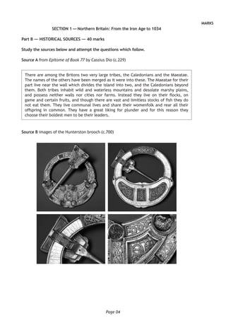 Page 04
MARKS
SECTION 1 — Northern Britain: From the Iron Age to 1034
Part B — HISTORICAL SOURCES — 40 marks
Study the sources below and attempt the questions which follow.
Source A from Epitome of Book 77 by Cassius Dio (c.229)
There are among the Britons two very large tribes, the Caledonians and the Maeatae.
The names of the others have been merged as it were into these. The Maeatae for their
part live near the wall which divides the island into two, and the Caledonians beyond
them. Both tribes inhabit wild and waterless mountains and desolate marshy plains,
and possess neither walls nor cities nor farms. Instead they live on their flocks, on
game and certain fruits, and though there are vast and limitless stocks of fish they do
not eat them. They live communal lives and share their womenfolk and rear all their
offspring in common. They have a great liking for plunder and for this reason they
choose their boldest men to be their leaders.
Source B images of the Hunterston brooch (c.700)
 