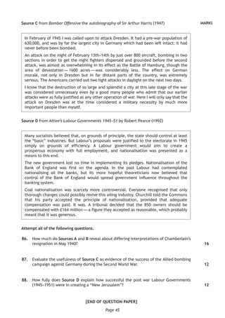 Page 45
MARKSSource C from Bomber Offensive the autobiography of Sir Arthur Harris (1947)
In February of 1945 I was called upon to attack Dresden. It had a pre-war population of
630,000, and was by far the largest city in Germany which had been left intact; it had
never before been bombed.
An attack on the night of February 13th–14th by just over 800 aircraft, bombing in two
sections in order to get the night fighters dispersed and grounded before the second
attack, was almost as overwhelming in its effect as the Battle of Hamburg, though the
area of devastation — 1600 acres — was considerably less. The effect on German
morale, not only in Dresden but in far distant parts of the country, was extremely
serious. The Americans carried out two light attacks in daylight on the next two days.
I know that the destruction of so large and splendid a city at this late stage of the war
was considered unnecessary even by a good many people who admit that our earlier
attacks were as fully justified as any other operation of war. Here I will only say that the
attack on Dresden was at the time considered a military necessity by much more
important people than myself.
Source D from Attlee’s Labour Governments 1945–51 by Robert Pearce (1992)
Many socialists believed that, on grounds of principle, the state should control at least
the “basic” industries. But Labour’s proposals were justified to the electorate in 1945
simply on grounds of efficiency. A Labour government would aim to create a
prosperous economy with full employment, and nationalisation was presented as a
means to this end.
The new government lost no time in implementing its pledges. Nationalisation of the
Bank of England was first on the agenda. In the past Labour had contemplated
nationalising all the banks, but its more hopeful theoreticians now believed that
control of the Bank of England would spread government influence throughout the
banking system.
Coal nationalisation was scarcely more controversial. Everyone recognised that only
thorough changes could possibly revive this ailing industry. Churchill told the Commons
that his party accepted the principle of nationalisation, provided that adequate
compensation was paid. It was. A tribunal decided that the 850 owners should be
compensated with £164 million — a figure they accepted as reasonable, which probably
meant that it was generous.
Attempt all of the following questions.
	86.	 How much do Sources A and B reveal about differing interpretations of Chamberlain’s
resignation in May 1940?
	87.	 Evaluate the usefulness of Source C as evidence of the success of the Allied bombing
campaign against Germany during the Second World War.
	88.	 How fully does Source D explain how successful the post war Labour Governments
(1945–1951) were in creating a “New Jerusalem”?
[END OF QUESTION PAPER]
16
12
12
 