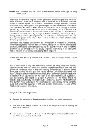 Page 05
MARKS
Source C from Conversion and the Church in the Hebrides in the Viking Age by Lesley
Abrams (2007)
There was no territorial kingship and no permanent aristocratic presence linked to
kings elsewhere. There was a powerful class of chieftain, or an even less stratified
society of farmers, fighters, and fisherman. Thanks to its strategic location a sequence
of external heavy hitters passed through the region, all with ambitions to dominate or
with something to offer or both. Under the circumstances a [Viking] conversion
powered by a single dominant secular power seems unlikely, and it is possible that
Christianity was disseminated by men and women of local importance. Their decisions
would have been influenced by a range of factors: marriages, fosterings, hostage-
takings, military alliances, trading contacts, and lordship and patronage networks — all
the ways that people came into contact — not to mention the impact of charismatic
Christian professionals.
Conversion was probably characterised by a multiplicity of reactions to Christianity,
involving the dynamics between men and women, immigrant and native, overlords and
chieftains, fishing and farming households and the outside world. At one end of the
spectrum we can envisage slow and steady neighbour interaction; at the other, the
heated intensity of war and cut-throat competition for power.
Source D from The Makers of Scotland, Picts, Romans, Gaels and Vikings by Tim Clarkson
(2013)
Acts of destruction at holy sites remained a hallmark of Viking raids until Norway,
Denmark and the overseas Scandinavian colonies adopted the Christian faith. The slow
process of conversion began in the ninth century and continued to the end of the
tenth, not attaining its final goal until Iceland adopted Christianity around the year
1000. Among the settlements in northern Britain, those on Orkney were converted after
the baptism of Earl Sigurd in 995 on the orders of the Norwegian king Olaf Tryggvasson.
Olaf subsequently encouraged the people of Shetland and the Faeroe Islands to
abandon paganism, thereby bringing the outer Scandinavian colonies into the Christian
fold. By then Viking lordships in the western seaways were already moving along the
same path under the guidance of Irish and Scottish missionaries. The age of the
heathen marauder was almost over.
Attempt all of the following questions.
	 6.	 Evaluate the usefulness of Source A as evidence of Iron Age social organisation.
	 7.	 How fully does Source B reveal the cultural and religious influences shaping the
kingdom of Dalriada?	
	8.	 How much do Sources C and D reveal about differing interpretations of the nature of
the Viking conversion to Christianity?
12
12
16
[Turn over
 