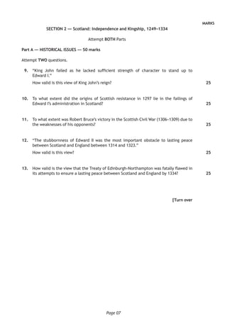 Page 07
MARKS
SECTION 2 — Scotland: Independence and Kingship, 1249–1334
Attempt BOTH Parts
Part A — HISTORICAL ISSUES — 50 marks
Attempt TWO questions.
	 9.	 “King John failed as he lacked sufficient strength of character to stand up to
Edward I.”
How valid is this view of King John’s reign?
	10.	 To what extent did the origins of Scottish resistance in 1297 lie in the failings of
Edward I’s administration in Scotland?
	11.	 To what extent was Robert Bruce’s victory in the Scottish Civil War (1306–1309) due to
the weaknesses of his opponents?
	12.	 “The stubbornness of Edward II was the most important obstacle to lasting peace
between Scotland and England between 1314 and 1323.”
How valid is this view?
	13.	 How valid is the view that the Treaty of Edinburgh-Northampton was fatally flawed in
its attempts to ensure a lasting peace between Scotland and England by 1334?
[Turn over
25
25
25
25
25
 