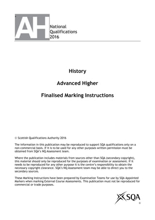+
National
Qualifications
2016
History
Advanced Higher
Finalised Marking Instructions


 Scottish Qualifications Authority 2016
The information in this publication may be reproduced to support SQA qualifications only on a
non-commercial basis. If it is to be used for any other purposes written permission must be
obtained from SQA’s NQ Assessment team.
Where the publication includes materials from sources other than SQA (secondary copyright),
this material should only be reproduced for the purposes of examination or assessment. If it
needs to be reproduced for any other purpose it is the centre’s responsibility to obtain the
necessary copyright clearance. SQA’s NQ Assessment team may be able to direct you to the
secondary sources.
These Marking Instructions have been prepared by Examination Teams for use by SQA Appointed
Markers when marking External Course Assessments. This publication must not be reproduced for
commercial or trade purposes.
©
 