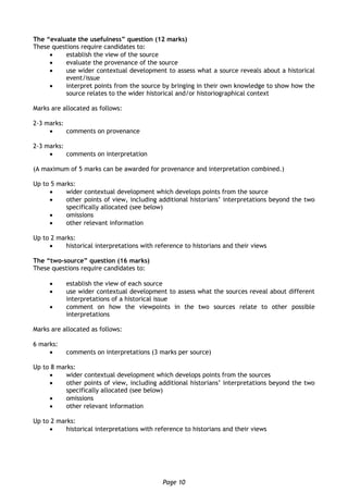 Page 10
The “evaluate the usefulness” question (12 marks)
These questions require candidates to:
 establish the view of the source
 evaluate the provenance of the source
 use wider contextual development to assess what a source reveals about a historical
event/issue
 interpret points from the source by bringing in their own knowledge to show how the
source relates to the wider historical and/or historiographical context
Marks are allocated as follows:
2-3 marks:
 comments on provenance
2-3 marks:
 comments on interpretation
(A maximum of 5 marks can be awarded for provenance and interpretation combined.)
Up to 5 marks:
 wider contextual development which develops points from the source
 other points of view, including additional historians’ interpretations beyond the two
specifically allocated (see below)
 omissions
 other relevant information
Up to 2 marks:
 historical interpretations with reference to historians and their views
The “two-source” question (16 marks)
These questions require candidates to:
 establish the view of each source
 use wider contextual development to assess what the sources reveal about different
interpretations of a historical issue
 comment on how the viewpoints in the two sources relate to other possible
interpretations
Marks are allocated as follows:
6 marks:
 comments on interpretations (3 marks per source)
Up to 8 marks:
 wider contextual development which develops points from the sources
 other points of view, including additional historians’ interpretations beyond the two
specifically allocated (see below)
 omissions
 other relevant information
Up to 2 marks:
 historical interpretations with reference to historians and their views
 
