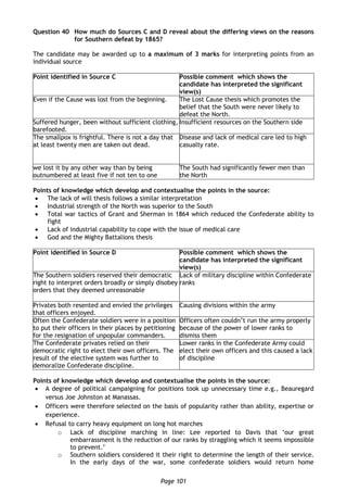 Page 101
Question 40 How much do Sources C and D reveal about the differing views on the reasons
for Southern defeat by 1865?
The candidate may be awarded up to a maximum of 3 marks for interpreting points from an
individual source
Point identified in Source C Possible comment which shows the
candidate has interpreted the significant
view(s)
Even if the Cause was lost from the beginning. The Lost Cause thesis which promotes the
belief that the South were never likely to
defeat the North.
Suffered hunger, been without sufficient clothing,
barefooted.
Insufficient resources on the Southern side
The smallpox is frightful. There is not a day that
at least twenty men are taken out dead.
Disease and lack of medical care led to high
casualty rate.
we lost it by any other way than by being
outnumbered at least five if not ten to one
The South had significantly fewer men than
the North
Points of knowledge which develop and contextualise the points in the source:
 The lack of will thesis follows a similar interpretation
 Industrial strength of the North was superior to the South
 Total war tactics of Grant and Sherman in 1864 which reduced the Confederate ability to
fight
 Lack of industrial capability to cope with the issue of medical care
 God and the Mighty Battalions thesis
Point identified in Source D Possible comment which shows the
candidate has interpreted the significant
view(s)
The Southern soldiers reserved their democratic
right to interpret orders broadly or simply disobey
orders that they deemed unreasonable
Lack of military discipline within Confederate
ranks
Privates both resented and envied the privileges
that officers enjoyed.
Causing divisions within the army
Often the Confederate soldiers were in a position
to put their officers in their places by petitioning
for the resignation of unpopular commanders.
Officers often couldn’t run the army properly
because of the power of lower ranks to
dismiss them
The Confederate privates relied on their
democratic right to elect their own officers. The
result of the elective system was further to
demoralize Confederate discipline.
Lower ranks in the Confederate Army could
elect their own officers and this caused a lack
of discipline
Points of knowledge which develop and contextualise the points in the source:
 A degree of political campaigning for positions took up unnecessary time e.g., Beauregard
versus Joe Johnston at Manassas.
 Officers were therefore selected on the basis of popularity rather than ability, expertise or
experience.
 Refusal to carry heavy equipment on long hot marches
o Lack of discipline marching in line: Lee reported to Davis that ‘our great
embarrassment is the reduction of our ranks by straggling which it seems impossible
to prevent.’
o Southern soldiers considered it their right to determine the length of their service.
In the early days of the war, some confederate soldiers would return home
 