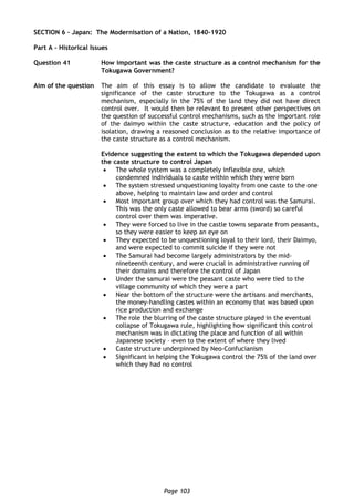 Page 103
SECTION 6 – Japan: The Modernisation of a Nation, 1840-1920
Part A – Historical Issues
Question 41 How important was the caste structure as a control mechanism for the
Tokugawa Government?
Aim of the question The aim of this essay is to allow the candidate to evaluate the
significance of the caste structure to the Tokugawa as a control
mechanism, especially in the 75% of the land they did not have direct
control over. It would then be relevant to present other perspectives on
the question of successful control mechanisms, such as the important role
of the daimyo within the caste structure, education and the policy of
isolation, drawing a reasoned conclusion as to the relative importance of
the caste structure as a control mechanism.
Evidence suggesting the extent to which the Tokugawa depended upon
the caste structure to control Japan
 The whole system was a completely inflexible one, which
condemned individuals to caste within which they were born
 The system stressed unquestioning loyalty from one caste to the one
above, helping to maintain law and order and control
 Most important group over which they had control was the Samurai.
This was the only caste allowed to bear arms (sword) so careful
control over them was imperative.
 They were forced to live in the castle towns separate from peasants,
so they were easier to keep an eye on
 They expected to be unquestioning loyal to their lord, their Daimyo,
and were expected to commit suicide if they were not
 The Samurai had become largely administrators by the mid-
nineteenth century, and were crucial in administrative running of
their domains and therefore the control of Japan
 Under the samurai were the peasant caste who were tied to the
village community of which they were a part
 Near the bottom of the structure were the artisans and merchants,
the money-handling castes within an economy that was based upon
rice production and exchange
 The role the blurring of the caste structure played in the eventual
collapse of Tokugawa rule, highlighting how significant this control
mechanism was in dictating the place and function of all within
Japanese society – even to the extent of where they lived
 Caste structure underpinned by Neo-Confucianism
 Significant in helping the Tokugawa control the 75% of the land over
which they had no control
 