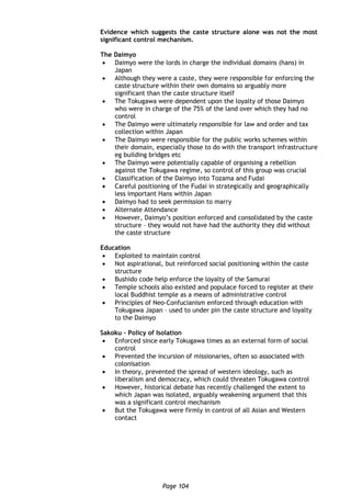 Page 104
Evidence which suggests the caste structure alone was not the most
significant control mechanism.
The Daimyo
 Daimyo were the lords in charge the individual domains (hans) in
Japan
 Although they were a caste, they were responsible for enforcing the
caste structure within their own domains so arguably more
significant than the caste structure itself
 The Tokugawa were dependent upon the loyalty of those Daimyo
who were in charge of the 75% of the land over which they had no
control
 The Daimyo were ultimately responsible for law and order and tax
collection within Japan
 The Daimyo were responsible for the public works schemes within
their domain, especially those to do with the transport infrastructure
eg building bridges etc
 The Daimyo were potentially capable of organising a rebellion
against the Tokugawa regime, so control of this group was crucial
 Classification of the Daimyo into Tozama and Fudai
 Careful positioning of the Fudai in strategically and geographically
less important Hans within Japan
 Daimyo had to seek permission to marry
 Alternate Attendance
 However, Daimyo’s position enforced and consolidated by the caste
structure – they would not have had the authority they did without
the caste structure
Education
 Exploited to maintain control
 Not aspirational, but reinforced social positioning within the caste
structure
 Bushido code help enforce the loyalty of the Samurai
 Temple schools also existed and populace forced to register at their
local Buddhist temple as a means of administrative control
 Principles of Neo-Confucianism enforced through education with
Tokugawa Japan – used to under pin the caste structure and loyalty
to the Daimyo
Sakoku – Policy of Isolation
 Enforced since early Tokugawa times as an external form of social
control
 Prevented the incursion of missionaries, often so associated with
colonisation
 In theory, prevented the spread of western ideology, such as
liberalism and democracy, which could threaten Tokugawa control
 However, historical debate has recently challenged the extent to
which Japan was isolated, arguably weakening argument that this
was a significant control mechanism
 But the Tokugawa were firmly in control of all Asian and Western
contact
 
