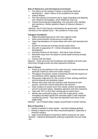 Page 107
Role of Westerners and international environment
 The effects of the Unequal Treaties in promoting industrial
development – Japan’s desire to be accepted as an equal
 Iwakura Mission
 The international environment led to Japan expanding and adopting
new industrial technologies, which helped her catch up
 Cultural borrowing like shipbuilding, iron and steel mills, banking
and commerce, textiles (positive impact of silkworm disease in
Europe)
However -use of Yatoi heavily controlled by the government – potential
link back to the isolated factor. Not utilised on a mass scale
Tokugawa foundations
 Highly developed agriculture with inter-regional trade
 Good communication infrastructure to build upon
 Japan had abundance of human labour who were well educated and
loyal
 Growth of commercial activities around castle towns
 Edo with its population of 1 million stimulated commercial
development
 Growing influence of merchants – blurring of caste divisions
 Movement away from rice based to money based economy already
occurring
 Contact with the Dutch
However – these were only the foundations and needed to be built upon
effectively through private and state sponsored initiatives.
Role of Women
 Freed up by the abolition of the caste structure, women became the
dominant workforce within the textile industry
 Throughout this period, women consistently formed the majority of
the workforce within Japanese factories
 Often paid a high price for this in terms of their working conditions
and the physical and emotional impact
 Women were often sold into contracts with factories by their
parents, and lived in dorms attached to the factories
 Small numbers of women went from textile workers and domestic
service to become typists, telephone operators and store assistants
 Took until 1911 to limit their working day to twelve hours
 Women also continued to play a vital role in agriculture, which
throughout the Meiji period still remained Japan’s most important
commercial activity. They were the dominant work force in the
paddy fields
However – use of female labour largely concentrated in textile industry
Role of World War 1
 Gained a foothold in Asian market – merchant shipping doubled
 Ending of imports from the West forced development, especially in
chemical industry
 Japan reversed balance of payments deficit during the war years
However – Industrial development underway long before the war broke
out.
 