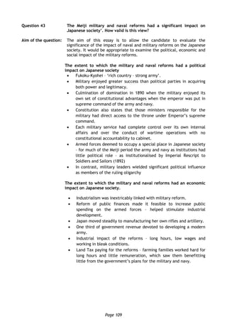 Page 109
Question 43 The Meiji military and naval reforms had a significant impact on
Japanese society’. How valid is this view?
Aim of the question: The aim of this essay is to allow the candidate to evaluate the
significance of the impact of naval and military reforms on the Japanese
society. It would be appropriate to examine the political, economic and
social impact of the military reforms.
The extent to which the military and naval reforms had a political
impact on Japanese society
 Fukoku-Kyohei – ‘rich country – strong army’.
 Military enjoyed greater success than political parties in acquiring
both power and legitimacy.
 Culmination of domination in 1890 when the military enjoyed its
own set of constitutional advantages when the emperor was put in
supreme command of the army and navy.
 Constitution also states that those ministers responsible for the
military had direct access to the throne under Emperor’s supreme
command.
 Each military service had complete control over its own internal
affairs and over the conduct of wartime operations with no
constitutional accountability to cabinet.
 Armed forces deemed to occupy a special place in Japanese society
– for much of the Meiji period the army and navy as institutions had
little political role – as institutionalised by Imperial Rescript to
Soldiers and Sailors (1892)
 In contrast, military leaders wielded significant political influence
as members of the ruling oligarchy
The extent to which the military and naval reforms had an economic
impact on Japanese society.
 Industrialism was inextricably linked with military reform.
 Reform of public finances made it feasible to increase public
spending on the armed forces – helped stimulate industrial
development.
 Japan moved steadily to manufacturing her own rifles and artillery.
 One third of government revenue devoted to developing a modern
army.
 Industrial impact of the reforms – long hours, low wages and
working in bleak conditions.
 Land Tax paying for the reforms – farming families worked hard for
long hours and little remuneration, which saw them benefitting
little from the government’s plans for the military and navy.
 