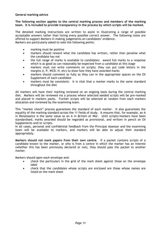 Page 11
General marking advice
The following section applies to the central marking process and members of the marking
team. It is included to provide transparency in the process by which scripts will be marked.
The detailed marking instructions are written to assist in illustrating a range of possible
acceptable answers rather than listing every possible correct answer. The following notes are
offered to support Markers in making judgements on candidates’ evidence.
Markers are particularly asked to note the following points:
 marking must be positive
 markers should reward what the candidate has written, rather than penalise what
the candidate has not
 the full range of marks is available to candidates: award full marks to a response
which is as good as can reasonably be expected from a candidate at this stage
 markers must not write comments on scripts; they can put code letters in the
margins (I, P, WCD, H, etc) to show how they have awarded marks
 markers should comment as fully as they can in the appropriate spaces on the EX
Supplement of each candidate
 markers must be consistent: it is vital that a marker marks to the same standard
throughout the diet
All markers will have their marking reviewed on an ongoing basis during the central marking
diet. Markers will be reviewed via a process where selected seeded scripts will be pre-marked
and placed in markers packs. Further scripts will be selected at random from each markers
allocation and reviewed by the examining team.
This “marker check” process guarantees the standard of each marker. It also guarantees the
equality of the marking standard across the 11 fields of study. It ensures that, for example, an A
in Renaissance is the same value as an A in Britain at War. Until scripts/markers have been
standardised, marks awarded should be regarded as provisional, and written in pencil on EX
Supplements and/or scripts.
In all cases, personal and confidential feedback from the Principal Assessor and the examining
team will be available to markers, and markers will be able to adjust their standard
appropriately.
Markers should not mark papers from their own centre. If a packet contains scripts of a
candidate known to the marker, or who is from a centre in which the marker has an interest
(whether this has been previously declared or not), they should pass the packet to another
marker.
Markers should open each envelope and:
 check the particulars in the grid of the mark sheet against those on the envelope
label
 check that the candidates whose scripts are enclosed are those whose names are
listed on the mark sheet
 