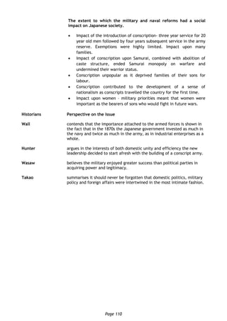 Page 110
The extent to which the military and naval reforms had a social
impact on Japanese society.
 Impact of the introduction of conscription- three year service for 20
year old men followed by four years subsequent service in the army
reserve. Exemptions were highly limited. Impact upon many
families.
 Impact of conscription upon Samurai, combined with abolition of
caste structure, ended Samurai monopoly on warfare and
undermined their warrior status.
 Conscription unpopular as it deprived families of their sons for
labour.
 Conscription contributed to the development of a sense of
nationalism as conscripts travelled the country for the first time.
 Impact upon women – military priorities meant that women were
important as the bearers of sons who would fight in future wars.
Historians Perspective on the issue
Wall contends that the importance attached to the armed forces is shown in
the fact that in the 1870s the Japanese government invested as much in
the navy and twice as much in the army, as in industrial enterprises as a
whole.
Hunter argues in the interests of both domestic unity and efficiency the new
leadership decided to start afresh with the building of a conscript army.
Wasaw believes the military enjoyed greater success than political parties in
acquiring power and legitimacy.
Takao summarises it should never be forgotten that domestic politics, military
policy and foreign affairs were intertwined in the most intimate fashion.
 