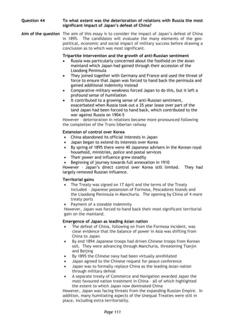 Page 111
Question 44 To what extent was the deterioration of relations with Russia the most
significant impact of Japan’s defeat of China?
Aim of the question The aim of this essay is to consider the impact of Japan’s defeat of China
in 1895. The candidates will evaluate the many elements of the geo-
political, economic and social impact of military success before drawing a
conclusion as to which was most significant.
Tripartite Intervention and the growth of anti-Russian sentiment
 Russia was particularly concerned about the foothold on the Asian
mainland which Japan had gained through their accession of the
Liaodong Peninsula
 They joined together with Germany and France and used the threat of
force to ensure that Japan was forced to hand back the peninsula and
gained additional indemnity instead
 Comparative military weakness forced Japan to do this, but it left a
profound sense of humiliation
 It contributed to a growing sense of anti-Russian sentiment,
exacerbated when Russia took out a 35 year lease over part of the
land Japan had been forced to hand back, which contributed to the
war against Russia on 1904-5
However – deterioration in relations became more pronounced following
the completion of the Trans-Siberian railway
Extension of control over Korea
 China abandoned its official interests in Japan
 Japan began to extend its interests over Korea
 By spring of 1895 there were 40 Japanese advisers in the Korean royal
household, ministries, police and postal services
 Their power and influence grew steadily
 Beginning of journey towards full annexation in 1910
However – Japan’s direct control over Korea still limited. They had
largely removed Russian influence.
Territorial gains
 The Treaty was signed on 17 April and the terms of the Treaty
included – Japanese possession of Formosa, Pescadores Islands and
the Liaodong Peninsula in Manchuria. The opening by China of 4 more
treaty ports
 Payment of a sizeable indemnity
However, Japan was forced to hand back their most significant territorial
gain on the mainland.
Emergence of Japan as leading Asian nation
 The defeat of China, following on from the Formosa incident, was
clear evidence that the balance of power in Asia was shifting from
China to Japan
 By end 1894 Japanese troops had driven Chinese troops from Korean
soil. They were advancing through Manchuria, threatening Tianjin
and Beijing
 By 1895 the Chinese navy had been virtually annihilated
 Japan agreed to the Chinese request for peace conference
 Japan was to formally replace China as the leading Asian nation
through military defeat
 A separate treaty of Commerce and Navigation awarded Japan the
most favoured nation treatment in China – all of which highlighted
the extent to which Japan now dominated China
However, Japan was facing threats from the expanding Russian Empire. In
addition, many humiliating aspects of the Unequal Treaties were still in
place, including extra territoriality.
 