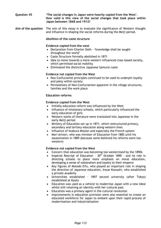 Page 113
Question 45 ‘The social changes in Japan were heavily copied from the West’.
How valid is this view of the social changes that took place within
Japan between 1868 and 1912?
Aim of the question The aim of this essay is to evaluate the significance of Western thought
and influence in shaping the social reforms during the Meiji period.
Abolition of the caste structure
Evidence copied from the west
 Declaration from Charter Oath – ‘knowledge shall be sought
throughout the world’
 Caste Structure formally abolished in 1871
 Idea to move towards a more western influenced class based society,
which permitted social mobility
 Eliminated the distinctive Japanese Samurai caste
Evidence not copied from the West
 Neo Confucianist principles continued to be used to underpin loyalty
and piety within society
 Permeations of Neo-Confucianism apparent in the village structures,
families and the work place
Education reforms
Evidence copied from the West
 Initially education reform was influenced by the West
 Influence of missionary schools, which particularly influenced the
early education of girls
 Western works of literature were translated into Japanese in the
early Meiji period
 Ministry of Education set up in 1871, which restructured primary,
secondary and tertiary education along western lines
 Influence of Iwakura Mission and especially the French system
 Mori Arinori, who was minister of Education from 1885 until his
assassination in 1889 (because some believed his reforms were too
western)
Evidence not copied from the West
 Concern that education was becoming too westernised by the 1890s
 Imperial Rescript of Education – 30th
October 1890 – and its role in
directing schools to place more emphasis on moral education,
developing a sense of nationalism and loyalty to their emperor
 Key figures of Motodo Eifu, who played an important role in shaping
the direction of Japanese education, Inoue Kowashi, who established
a private academy
 Universities established – 1897 second university (after Tokyo)
established at Kyoto
 Education was used as a vehicle to modernise Japan with a new ideal
whilst still retaining an identity with her cultural past
 Education was a primary agent in the cultural revolution
 Improvements in education provision were also essential to create an
educated workforce for Japan to embark upon their rapid process of
modernisation and industrialisation
 