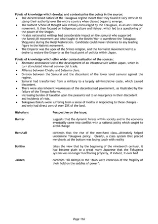 Page 116
Points of knowledge which develop and contextualise the points in the source:
 The decentralised nature of the Tokugawa regime meant that they found it very difficult to
stamp their authority over the entire country when dissent began to emerge.
 The Nativist School of thought was initially encouraged by the Tokugawa, as an anti-Chinese
movement. It then focused on indigenous culture and history, which led to a questioning of
the power of the shogun.
 Hirata's nationalist writings had considerable impact on the samurai who supported
the Sonnō jōi movement and who fought in the Boshin War to overthrow the Tokugawa
Shogunate during the Meiji Restoration. Candidate could make reference to any leading
figure in the Nativist movement.
 The Emperor was the apex of the Shinto religion, and the Revivalist Movement led to a
desire to restore the Emperor as the focal point of politics within Japan.
Points of knowledge which offer wider contextualisation of the sources:
 Alternate attendance led to the development of an infrastructure within Japan, which in
turn stimulated internal commercial trade.
 Alliance between Choshu and Satsuma clans.
 Division between the Samurai and the discontent of the lower level samurai against the
regime.
 Samurai had transformed from a military to a largely administrative caste, which caused
discontent.
 There were also inherent weaknesses of the decentralised government, as illustrated by the
failure of the Tempo Reforms.
 Increasing burden of taxation upon the peasants led to an insurgence in their discontent
and incidents of riots.
 Tokugawa Bakufu were suffering from a sense of inertia in responding to these changes –
and only had direct control over 25% of the land.
Historians Perspective on the issue:
Hunter suggests that the dynamic forces within society and in the economy
eventually came into conflict with a national polity which sought to
avoid change
Henshall contends that the rise of the merchant class…ultimately helped
undermine Tokugawa policy. Clearly, a class system that placed
merchants at the bottom was losing touch with reality
Bolitho takes the view that by the beginning of the nineteenth century, it
had become plain to a great many Japanese that the Tokugawa
system was no longer functioning properly, if indeed, it ever had
Jansen contends ‘all daimyo in the 1860s were conscious of the fragility of
their hold on the saddles of power’.
 