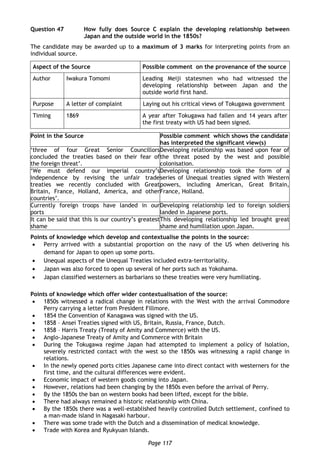 Page 117
Question 47 How fully does Source C explain the developing relationship between
Japan and the outside world in the 1850s?
The candidate may be awarded up to a maximum of 3 marks for interpreting points from an
individual source.
Aspect of the Source Possible comment on the provenance of the source
Author Iwakura Tomomi Leading Meiji statesmen who had witnessed the
developing relationship between Japan and the
outside world first hand.
Purpose A letter of complaint Laying out his critical views of Tokugawa government
Timing 1869 A year after Tokugawa had fallen and 14 years after
the first treaty with US had been signed.
Point in the Source Possible comment which shows the candidate
has interpreted the significant view(s)
‘three of four Great Senior Councillors
concluded the treaties based on their fear of
the foreign threat’.
Developing relationship was based upon fear of
the threat posed by the west and possible
colonisation.
‘We must defend our imperial country’s
independence by revising the unfair trade
treaties we recently concluded with Great
Britain, France, Holland, America, and other
countries’.
Developing relationship took the form of a
series of Unequal treaties signed with Western
powers, including American, Great Britain,
France, Holland.
Currently foreign troops have landed in our
ports
Developing relationship led to foreign soldiers
landed in Japanese ports.
It can be said that this is our country’s greatest
shame
This developing relationship led brought great
shame and humiliation upon Japan.
Points of knowledge which develop and contextualise the points in the source:
 Perry arrived with a substantial proportion on the navy of the US when delivering his
demand for Japan to open up some ports.
 Unequal aspects of the Unequal Treaties included extra-territoriality.
 Japan was also forced to open up several of her ports such as Yokohama.
 Japan classified westerners as barbarians so these treaties were very humiliating.
Points of knowledge which offer wider contextualisation of the source:
 1850s witnessed a radical change in relations with the West with the arrival Commodore
Perry carrying a letter from President Fillmore.
 1854 the Convention of Kanagawa was signed with the US.
 1858 – Ansei Treaties signed with US, Britain, Russia, France, Dutch.
 1858 – Harris Treaty (Treaty of Amity and Commerce) with the US.
 Anglo-Japanese Treaty of Amity and Commerce with Britain
 During the Tokugawa regime Japan had attempted to implement a policy of Isolation,
severely restricted contact with the west so the 1850s was witnessing a rapid change in
relations.
 In the newly opened ports cities Japanese came into direct contact with westerners for the
first time, and the cultural differences were evident.
 Economic impact of western goods coming into Japan.
 However, relations had been changing by the 1850s even before the arrival of Perry.
 By the 1850s the ban on western books had been lifted, except for the bible.
 There had always remained a historic relationship with China.
 By the 1850s there was a well-established heavily controlled Dutch settlement, confined to
a man-made island in Nagasaki harbour.
 There was some trade with the Dutch and a dissemination of medical knowledge.
 Trade with Korea and Ryukyuan Islands.
 