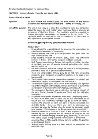 Page 12
Detailed Marking Instruction for each question
SECTION 1 – Northern Britain: From the Iron Age to 1034
Part A – Historical Issues
Question 1 To what extent was military glory the main motive for the Roman
incursions into Northern Britain from the 1st
to the 3rd
century AD?
Aim of the question The aim of this essay is to allow the candidate to come to a conclusion
about the extent to which military glory motivated Rome’s attempts at
occupation of Northern Britain. The candidate would be expected to
discuss alternative explanations for intervention in the North. The
candidate would be expected to reach a conclusion on the extent to
which pursuit of glory impelled invasion.
Evidence suggesting military glory motivated invasions
Military Glory
 It was almost the responsibility of the emperor, the expectation, to
establish the boundaries of the empire.
 Romans believed that their gods and goddesses had given them the
right to conquer and rule.
 Since Caesar’s invasion of Britain, 55BC, there was unfinished
business in Britain - only partial conquest had been achieved.
 Both Emperor Augustus and Caligula had considered military invasion
of the North as a way of securing imperial and military glory (both
decided against it).
 For every invasion, there was always the chance of adding military
prowess to one’s list of personal accomplishments.
 There was considerable military glory to be had from conquering
Caledonia, given its special geographical location, at the edge of the
known world.
 The tribes of Caledonia were renowned as especially ‘uncivilised’ and
there would be glory in taming even the most barbaric
 The Flavians sought glory, with Tacitus even recording that Agricola
was ordered to push northwards to promote the “valour of our armies
and the glory of the name of Rome” (Tacitus, Agricola 23.1)
 The conquest of Caledonia was perceived as the lasting triumph of
the early Flavian dynasty (Vespasian and Titus) and thus did bring
some glory.
 If Agricola had stopped, as planned, in his third campaigning season,
he would have been able to claim that he had conquered all of
Britain that was worthwhile territory (up to the Firth of Forth) –
enabling the emperor to claim the glory of having conquered the
desirable lands. However, there was glory in continuing the
campaign as noted by Tacitus, when he states the campaign would
have stopped, “if the honour of the Roman people had permitted it”.
 Upon the succession of Domitian in 81AD, it was pragmatic for him to
confirm Agricola as governor and to continue his conquest of the
north in the hope of bringing him some glory, especially, as until such
time he had played little part in the administration of the empire.
 Antoninus Pius, in 139, sought military glory to validate his position
on the imperial throne.
 Severus sought military glory as a swan song as he approached the
end of his reign.
 