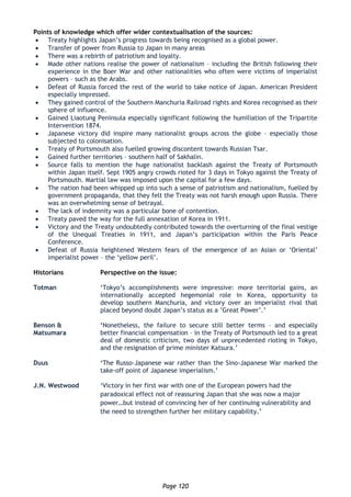 Page 120
Points of knowledge which offer wider contextualisation of the sources:
 Treaty highlights Japan’s progress towards being recognised as a global power.
 Transfer of power from Russia to Japan in many areas
 There was a rebirth of patriotism and loyalty.
 Made other nations realise the power of nationalism – including the British following their
experience in the Boer War and other nationalities who often were victims of imperialist
powers – such as the Arabs.
 Defeat of Russia forced the rest of the world to take notice of Japan. American President
especially impressed.
 They gained control of the Southern Manchuria Railroad rights and Korea recognised as their
sphere of influence.
 Gained Liaotung Peninsula especially significant following the humiliation of the Tripartite
Intervention 1874.
 Japanese victory did inspire many nationalist groups across the globe – especially those
subjected to colonisation.
 Treaty of Portsmouth also fuelled growing discontent towards Russian Tsar.
 Gained further territories – southern half of Sakhalin.
 Source falls to mention the huge nationalist backlash against the Treaty of Portsmouth
within Japan itself. Sept 1905 angry crowds rioted for 3 days in Tokyo against the Treaty of
Portsmouth. Martial law was imposed upon the capital for a few days.
 The nation had been whipped up into such a sense of patriotism and nationalism, fuelled by
government propaganda, that they felt the Treaty was not harsh enough upon Russia. There
was an overwhelming sense of betrayal.
 The lack of indemnity was a particular bone of contention.
 Treaty paved the way for the full annexation of Korea in 1911.
 Victory and the Treaty undoubtedly contributed towards the overturning of the final vestige
of the Unequal Treaties in 1911, and Japan’s participation within the Paris Peace
Conference.
 Defeat of Russia heightened Western fears of the emergence of an Asian or ‘Oriental’
imperialist power – the ‘yellow peril’.
Historians Perspective on the issue:
Totman ‘Tokyo’s accomplishments were impressive: more territorial gains, an
internationally accepted hegemonial role in Korea, opportunity to
develop southern Manchuria, and victory over an imperialist rival that
placed beyond doubt Japan’s status as a ’Great Power’.’
Benson &
Matsumara
‘Nonetheless, the failure to secure still better terms – and especially
better financial compensation – in the Treaty of Portsmouth led to a great
deal of domestic criticism, two days of unprecedented rioting in Tokyo,
and the resignation of prime minister Katsura.’
Duus ‘The Russo-Japanese war rather than the Sino-Japanese War marked the
take-off point of Japanese imperialism.’
J.N. Westwood ‘Victory in her first war with one of the European powers had the
paradoxical effect not of reassuring Japan that she was now a major
power…but instead of convincing her of her continuing vulnerability and
the need to strengthen further her military capability.’
 