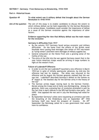 Page 121
SECTION 7 – Germany: From Democracy to Dictatorship, 1918-1939
Part A – Historical Issues
Question 49 To what extent was it military defeat that brought about the German
Revolution in 1918-1919?
Aim of the question The aim of this essay is to enable candidates to discuss the extent to
which military defeat can be held responsible for the German Revolution
in its various phases. Candidates could consider the importance of defeat
as a cause of the German revolution against the importance of other
factors.
Evidence supporting the view that Military defeat was the main reason
for the revolution
Germany in difficulties from 1917
 By the autumn 1917 Germany faced serious economic and military
difficulties. On the home front the effects of the British naval
blockade were causing food shortages (the winter of 1917 was known
as ‘turnip winter’) and there were shortages of military supplies too.
 General exhaustion on the Home Front and a growing sense of the
futility of the war.
 The entry of the USA into the war against Germany meant that in the
near future American troops would be arriving in large numbers to
fight on the western front.
Failure of Ludendorff Offensive
 In order to win the war Ludendorff launched a new offensive in March
1918 but in spite of initially spectacular advances, by mid-July the
offensive had lost its impetus. The Allies now returned to the
offensive and by August the German generals realised that the war
was lost. Ludendorff described Germany’s defeat on the Somme on
8th
August as ‘the blackest day for the German army in the history of
the war’
 The German armies began moving back to the German frontier.
Morale among the troops and at home was disintegrating. Among the
generals, there was a growing fear of revolution prompted in part by
the fact that in April radicals in the SPD had formed a new party - the
USPD - that opposed the war and in July the Reichstag had voted for
peace.
 By September Germany’s allies were requesting an armistice and with
the breaching of the Hindenburg Line on September 28th
1918
Germany itself now faced the prospect of invasion. On 29th
September the Reichstag called for a new government that would
have its confidence.
 