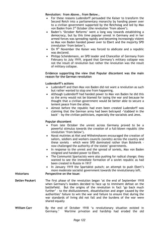 Page 122
Revolution: from Above… from Below…
 For these reasons Ludendorff persuaded the Kaiser to transform the
Second Reich into a parliamentary monarchy by handing power over
to a civilian government supported by the Reichstag and led by Max
von Baden from 3rd
October (the revolution ‘from above’).
 Baden’s ‘October Reforms’ went a long way towards establishing a
democracy, but by this time popular unrest in Germany and in her
armed forces was spreading rapidly and becoming increasingly violent
so Max von Baden handed power over to Ebert and the majority SPD
(revolution ‘from below’).
 On 9th
November the Kaiser was forced to abdicate and a republic
was declared.
 Philipp Scheidemann, an SPD leader and Chancellor of Germany from
February to July 1919, argued that Germany’s military collapse was
not the result of revolution but rather the revolution was the result
of military collapse.
Evidence supporting the view that Popular discontent was the main
reason for the German revolution
Ludendorff’s actions
 Ludendorff and then Max von Baden did not want a revolution as such
but rather wanted to stop one from happening.
 Although Ludendorff had handed power to Max von Baden he did this
so the army would not be blamed for losing the war and because he
thought that a civilian government would be better able to secure a
lenient peace from the allies.
 Almost before the republic had even been created Ludendorff was
claiming that the German army had been betrayed -‘stabbed in the
back’ - by the civilian politicians, especially the socialists and Jews.
Popular discontent
 From late October the unrest across Germany proved to be a
powerful stimulus towards the creation of a full-blown republic (the
revolution ‘from below’).
 Naval mutinies at Kiel and Wilhelmshaven encouraged the creation of
sailors, soldiers and workers councils (soviets) across the country and
these soviets – which were SPD dominated rather than Bolshevik -
now challenged the authority of the states’ governments.
 In response to the unrest and the spread of soviets, Max von Baden
resigned and handed power to Ebert.
 The Communist Spartacists were also pushing for radical change; they
wanted to see the immediate formation of a soviet republic as had
been created in Russia in 1917
 In January 1919 the Spartakist putsch; an attempt to push Ebert’s
more moderate socialist government towards the revolutionary left.
Historians Perspective on the issue:
Detlev Peukert The first phase of the revolution began ‘at the end of September 1918
when Germany’s leaders decided to face up to imminent defeat on the
battlefield. But the origins of the revolution in fact ‘go back much
further’ - to the disillusionment, dissatisfaction and anger caused by the
authorities’ failure to win the war and failure to ensure that during the
war standards of living did not fall and the burdens of the war were
shared equally
William Carr By the end of October 1918 ‘a revolutionary situation existed in
Germany.’ Wartime privation and hardship had eroded the old
 