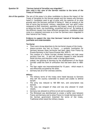 Page 124
Question 50 “German hatred of Versailles was misguided.”
How valid is this view of the German reaction to the terms of the
Treaty of Versailles?
Aim of the question The aim of this essay is to allow candidates to discuss the impact of the
Treaty of Versailles on the German people and the reasons why Germans
hated it. Candidates need to get to grips with the question of on what
grounds were the Germans justified in hating it? Does an analysis of the
sets of terms [eg territorial, military, reparations and ‘war guilt’] when
compared to their intentions, operation and impact, stand up to scrutiny
as being too harsh, too humiliating, unjustified and so on? By looking at
the different clauses from these different perspectives, candidates should
come to a reasoned conclusion as to how far Germans were misguided in
their hatred of the Treaty.
Evidence to support the view that Germans’ hatred of Versailles was
justifiable and understandable
Territorial
 There were strong objections to the territorial clauses of the treaty.
 Alsace-Lorraine was lost to France – a symbolic humiliation for
Germans because these territories had been taken from France by
Prussia/Germany in the Franco-Prussian War 1870-71.
 The creation of a Polish Corridor divided Germany and took away
territory from her. It also left Germans trapped in what became
Polish territory and therefore under a foreign government.
 Indeed, the splitting of Germany by the establishment of the Polish
Corridor undid the work of unification that had been done in 1850-
71.
 The Saar region was internationalised for 15 years – which meant it
was effectively occupied by the allies.
 Germany lost all of her overseas colonies.
Military
 The military terms of the treaty were hated because to Germans
they left the country vulnerable to attack and unable to defend
herself.
 The army was reduced to 100 000 men, and conscription was
banned.
 The navy was stripped of ships and was only allowed 12 small
vessels.
 Germany was allowed no airforce at all and no submarines.
 The Rhineland was demilitarised to create a buffer zone between
France and Germany and to allow France to invade Germany easily if
the German government breeched the terms of the treaty.
Traditional elites hated the military clauses.
 