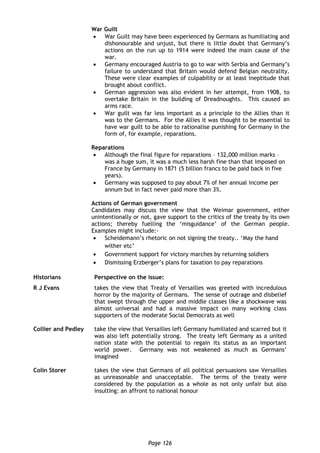 Page 126
War Guilt
 War Guilt may have been experienced by Germans as humiliating and
dishonourable and unjust, but there is little doubt that Germany’s
actions on the run up to 1914 were indeed the main cause of the
war.
 Germany encouraged Austria to go to war with Serbia and Germany’s
failure to understand that Britain would defend Belgian neutrality.
These were clear examples of culpability or at least ineptitude that
brought about conflict.
 German aggression was also evident in her attempt, from 1908, to
overtake Britain in the building of Dreadnoughts. This caused an
arms race.
 War guilt was far less important as a principle to the Allies than it
was to the Germans. For the Allies it was thought to be essential to
have war guilt to be able to rationalise punishing for Germany in the
form of, for example, reparations.
Reparations
 Although the final figure for reparations – 132,000 million marks –
was a huge sum, it was a much less harsh fine than that imposed on
France by Germany in 1871 (5 billion francs to be paid back in five
years).
 Germany was supposed to pay about 7% of her annual income per
annum but in fact never paid more than 3%.
Actions of German government
Candidates may discuss the view that the Weimar government, either
unintentionally or not, gave support to the critics of the treaty by its own
actions; thereby fuelling the ‘misguidance’ of the German people.
Examples might include:-
 Scheidemann’s rhetoric on not signing the treaty.. ‘May the hand
wither etc’
 Government support for victory marches by returning soldiers
 Dismissing Erzberger’s plans for taxation to pay reparations
Historians Perspective on the issue:
R J Evans takes the view that Treaty of Versailles was greeted with incredulous
horror by the majority of Germans. The sense of outrage and disbelief
that swept through the upper and middle classes like a shockwave was
almost universal and had a massive impact on many working class
supporters of the moderate Social Democrats as well
Collier and Pedley take the view that Versailles left Germany humiliated and scarred but it
was also left potentially strong. The treaty left Germany as a united
nation state with the potential to regain its status as an important
world power. Germany was not weakened as much as Germans’
imagined
Colin Storer takes the view that Germans of all political persuasions saw Versailles
as unreasonable and unacceptable. The terms of the treaty were
considered by the population as a whole as not only unfair but also
insulting: an affront to national honour
 